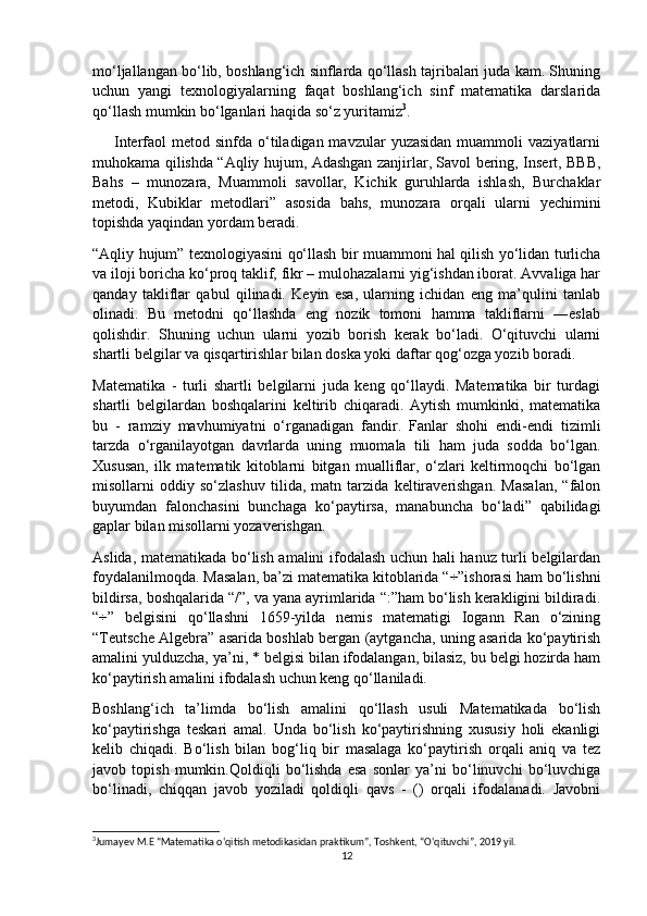 mo‘ljallangan bo‘lib, boshlang‘ich sinflarda qo‘llash tajribalari juda kam. Shuning
uchun   yangi   texnologiyalarning   faqat   boshlang‘ich   sinf   matematika   darslarida
qo‘llash mumkin bo‘lganlari haqida so‘z yuritamiz 3
.
        Interfaol  metod  sinfda o‘tiladigan mavzular   yuzasidan  muammoli   vaziyatlarni
muhokama qilishda “Aqliy hujum, Adashgan zanjirlar, Savol bering, Insert, BBB,
Bahs   –   munozara,   Muammoli   savollar,   Kichik   guruhlarda   ishlash,   Burchaklar
metodi,   Kubiklar   metodlari”   asosida   bahs,   munozara   orqali   ularni   yechimini
topishda yaqindan yordam beradi.
“Aqliy hujum” texnologiyasini qo‘llash bir muammoni hal qilish yo‘lidan turlicha
va iloji boricha ko‘proq taklif, fikr – mulohazalarni yig‘ishdan iborat. Avvaliga har
qanday   takliflar   qabul   qilinadi.   Keyin   esa,   ularning   ichidan   eng   ma’qulini   tanlab
olinadi.   Bu   metodni   qo‘llashda   eng   nozik   tomoni   hamma   takliflarni   ―eslab
qolishdir.   Shuning   uchun   ularni   yozib   borish   kerak   bo‘ladi.   O‘qituvchi   ularni
shartli belgilar va qisqartirishlar bilan doska yoki daftar qog‘ozga yozib boradi.
Matematika   -   turli   shartli   belgilarni   juda   keng   qo‘llaydi.   Matematika   bir   turdagi
shartli   belgilardan   boshqalarini   keltirib   chiqaradi.   Aytish   mumkinki,   matematika
bu   -   ramziy   mavhumiyatni   o‘rganadigan   fandir.   Fanlar   shohi   endi-endi   tizimli
tarzda   o‘rganilayotgan   davrlarda   uning   muomala   tili   ham   juda   sodda   bo‘lgan.
Xususan,   ilk   matematik   kitoblarni   bitgan   mualliflar,   o‘zlari   keltirmoqchi   bo‘lgan
misollarni   oddiy   so‘zlashuv   tilida,   matn   tarzida   keltiraverishgan.   Masalan,   “falon
buyumdan   falonchasini   bunchaga   ko‘paytirsa,   manabuncha   bo‘ladi”   qabilidagi
gaplar bilan misollarni yozaverishgan.
Aslida, matematikada bo‘lish amalini ifodalash uchun hali hanuz turli belgilardan
foydalanilmoqda. Masalan, ba’zi matematika kitoblarida “÷”ishorasi ham bo‘lishni
bildirsa, boshqalarida “/”, va yana ayrimlarida “:”ham bo‘lish kerakligini bildiradi.
“÷”   belgisini   qo‘llashni   1659-yilda   nemis   matematigi   Iogann   Ran   o‘zining
“Teutsche Algebra” asarida boshlab bergan (aytgancha, uning asarida ko‘paytirish
amalini yulduzcha, ya’ni, * belgisi bilan ifodalangan, bilasiz, bu belgi hozirda ham
ko‘paytirish amalini ifodalash uchun keng qo‘llaniladi.
Boshlang‘ich   ta’limda   bo‘lish   amalini   qo‘llash   usuli   Matematikada   bo‘lish
ko‘paytirishga   teskari   amal.   Unda   bo‘lish   ko‘paytirishning   xususiy   holi   ekanligi
kelib   chiqadi.   Bo‘lish   bilan   bog‘liq   bir   masalaga   ko‘paytirish   orqali   aniq   va   tez
javob   topish   mumkin.Qoldiqli   bo‘lishda   esa   sonlar   ya’ni   bo‘linuvchi   bo‘luvchiga
bo‘linadi,   chiqqan   javob   yoziladi   qoldiqli   qavs   -   ()   orqali   ifodalanadi.   Javobni
3
Jumayev M.E “Matematika o‘qitish metodikasidan praktikum”, Toshkent, “O‘qituvchi”, 2019 yil.
12 