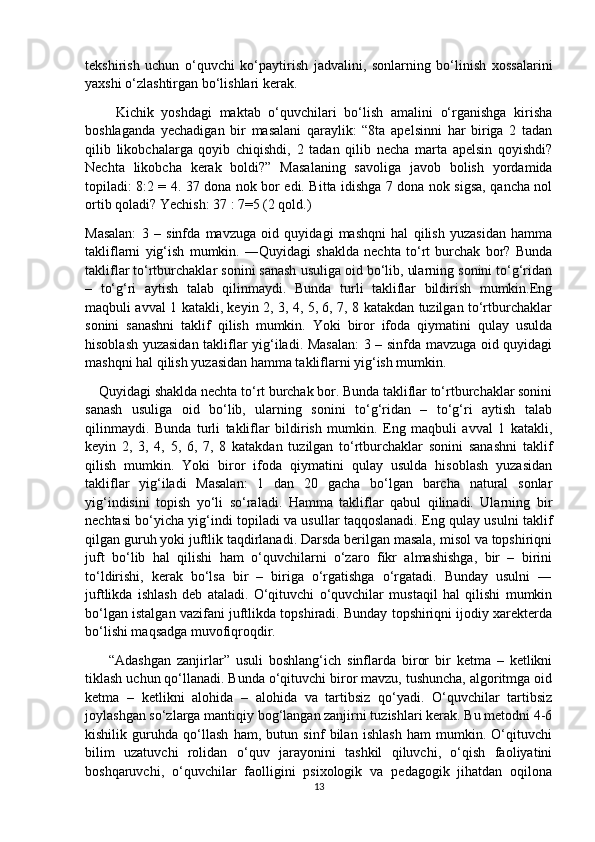 tekshirish   uchun   o‘quvchi   ko‘paytirish   jadvalini,   sonlarning   bo‘linish   xossalarini
yaxshi o‘zlashtirgan bo‘lishlari kerak.
        Kichik   yoshdagi   maktab   o‘quvchilari   bo‘lish   amalini   o‘rganishga   kirisha
boshlaganda   yechadigan   bir   masalani   qaraylik:   “8ta   apelsinni   har   biriga   2   tadan
qilib   likobchalarga   qoyib   chiqishdi,   2   tadan   qilib   necha   marta   apelsin   qoyishdi?
Nechta   likobcha   kerak   boldi?”   Masalaning   savoliga   javob   bolish   yordamida
topiladi: 8:2 = 4. 37 dona nok bor edi. Bitta idishga 7 dona nok sigsa, qancha nol
ortib qoladi? Yechish: 37 : 7=5 (2 qold.)
Masalan:   3   –   sinfda   mavzuga   oid   quyidagi   mashqni   hal   qilish   yuzasidan   hamma
takliflarni   yig‘ish   mumkin.   ―Quyidagi   shaklda   nechta   to‘rt   burchak   bor?   Bunda
takliflar to‘rtburchaklar sonini sanash usuliga oid bo‘lib, ularning sonini to‘g‘ridan
–   to‘g‘ri   aytish   talab   qilinmaydi.   Bunda   turli   takliflar   bildirish   mumkin.Eng
maqbuli avval 1 katakli, keyin 2, 3, 4, 5, 6, 7, 8 katakdan tuzilgan to‘rtburchaklar
sonini   sanashni   taklif   qilish   mumkin.   Yoki   biror   ifoda   qiymatini   qulay   usulda
hisoblash yuzasidan takliflar yig‘iladi. Masalan:  3 – sinfda mavzuga oid quyidagi
mashqni hal qilish yuzasidan hamma takliflarni yig‘ish mumkin.
    Quyidagi shaklda nechta to‘rt burchak bor. Bunda takliflar to‘rtburchaklar sonini
sanash   usuliga   oid   bo‘lib,   ularning   sonini   to‘g‘ridan   –   to‘g‘ri   aytish   talab
qilinmaydi.   Bunda   turli   takliflar   bildirish   mumkin.   Eng   maqbuli   avval   1   katakli,
keyin   2,   3,   4,   5,   6,   7,   8   katakdan   tuzilgan   to‘rtburchaklar   sonini   sanashni   taklif
qilish   mumkin.   Yoki   biror   ifoda   qiymatini   qulay   usulda   hisoblash   yuzasidan
takliflar   yig‘iladi   Masalan:   1   dan   20   gacha   bo‘lgan   barcha   natural   sonlar
yig‘indisini   topish   yo‘li   so‘raladi.   Hamma   takliflar   qabul   qilinadi.   Ularning   bir
nechtasi bo‘yicha yig‘indi topiladi va usullar taqqoslanadi. Eng qulay usulni taklif
qilgan guruh yoki juftlik taqdirlanadi. Darsda berilgan masala, misol va topshiriqni
juft   bo‘lib   hal   qilishi   ham   o‘quvchilarni   o‘zaro   fikr   almashishga,   bir   –   birini
to‘ldirishi,   kerak   bo‘lsa   bir   –   biriga   o‘rgatishga   o‘rgatadi.   Bunday   usulni   ―
juftlikda   ishlash   deb   ataladi.   O‘qituvchi   o‘quvchilar   mustaqil   hal   qilishi   mumkin
bo‘lgan istalgan vazifani juftlikda topshiradi. Bunday topshiriqni ijodiy xarekterda
bo‘lishi maqsadga muvofiqroqdir.
        “Adashgan   zanjirlar”   usuli   boshlang‘ich   sinflarda   biror   bir   ketma   –   ketlikni
tiklash uchun qo‘llanadi. Bunda o‘qituvchi biror mavzu, tushuncha, algoritmga oid
ketma   –   ketlikni   alohida   –   alohida   va   tartibsiz   qo‘yadi.   O‘quvchilar   tartibsiz
joylashgan so‘zlarga mantiqiy bog‘langan zanjirni tuzishlari kerak. Bu metodni 4-6
kishilik   guruhda   qo‘llash   ham,   butun   sinf   bilan   ishlash   ham   mumkin.   O‘qituvchi
bilim   uzatuvchi   rolidan   o‘quv   jarayonini   tashkil   qiluvchi,   o‘qish   faoliyatini
boshqaruvchi,   o‘quvchilar   faolligini   psixologik   va   pedagogik   jihatdan   oqilona
13 