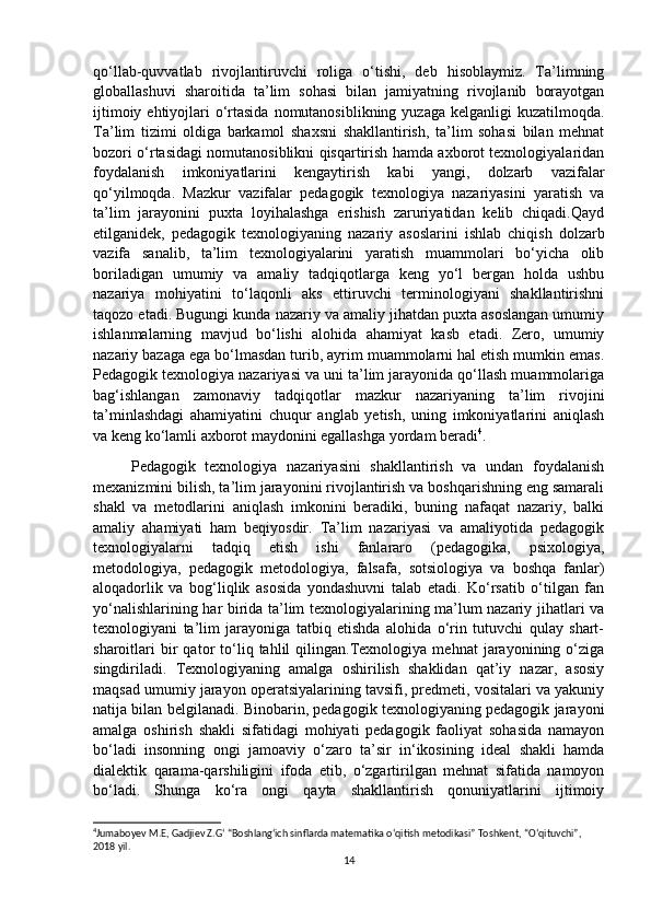 qo‘llab-quvvatlab   rivojlantiruvchi   roliga   o‘tishi,   deb   hisoblaymiz.   Ta’limning
globallashuvi   sharoitida   ta’lim   sohasi   bilan   jamiyatning   rivojlanib   borayotgan
ijtimoiy ehtiyojlari  o‘rtasida  nomutanosiblikning  yuzaga kelganligi  kuzatilmoqda.
Ta’lim   tizimi   oldiga   barkamol   shaxsni   shakllantirish,   ta’lim   sohasi   bilan   mehnat
bozori o‘rtasidagi nomutanosiblikni qisqartirish hamda axborot texnologiyalaridan
foydalanish   imkoniyatlarini   kengaytirish   kabi   yangi,   dolzarb   vazifalar
qo‘yilmoqda.   Mazkur   vazifalar   pedagogik   texnologiya   nazariyasini   yaratish   va
ta’lim   jarayonini   puxta   loyihalashga   erishish   zaruriyatidan   kelib   chiqadi.Qayd
etilganidek,   pedagogik   texnologiyaning   nazariy   asoslarini   ishlab   chiqish   dolzarb
vazifa   sanalib,   ta’lim   texnologiyalarini   yaratish   muammolari   bo‘yicha   olib
boriladigan   umumiy   va   amaliy   tadqiqotlarga   keng   yo‘l   bergan   holda   ushbu
nazariya   mohiyatini   to‘laqonli   aks   ettiruvchi   terminologiyani   shakllantirishni
taqozo etadi. Bugungi kunda nazariy va amaliy jihatdan puxta asoslangan umumiy
ishlanmalarning   mavjud   bo‘lishi   alohida   ahamiyat   kasb   etadi.   Zero,   umumiy
nazariy bazaga ega bo‘lmasdan turib, ayrim muammolarni hal etish mumkin emas.
Pedagogik texnologiya nazariyasi va uni ta’lim jarayonida qo‘llash muammolariga
bag‘ishlangan   zamonaviy   tadqiqotlar   mazkur   nazariyaning   ta’lim   rivojini
ta’minlashdagi   ahamiyatini   chuqur   anglab   yetish,   uning   imkoniyatlarini   aniqlash
va keng ko‘lamli axborot maydonini egallashga yordam beradi 4
.
        Pedagogik   texnologiya   nazariyasini   shakllantirish   va   undan   foydalanish
mexanizmini bilish, ta’lim jarayonini rivojlantirish va boshqarishning eng samarali
shakl   va   metodlarini   aniqlash   imkonini   beradiki,   buning   nafaqat   nazariy,   balki
amaliy   ahamiyati   ham   beqiyosdir.   Ta’lim   nazariyasi   va   amaliyotida   pedagogik
texnologiyalarni   tadqiq   etish   ishi   fanlararo   (pedagogika,   psixologiya,
metodologiya,   pedagogik   metodologiya,   falsafa,   sotsiologiya   va   boshqa   fanlar)
aloqadorlik   va   bog‘liqlik   asosida   yondashuvni   talab   etadi.   Ko‘rsatib   o‘tilgan   fan
yo‘nalishlarining har birida ta’lim texnologiyalarining ma’lum nazariy jihatlari va
texnologiyani   ta’lim   jarayoniga   tatbiq   etishda   alohida   o‘rin   tutuvchi   qulay   shart-
sharoitlari   bir   qator   to‘liq   tahlil   qilingan.Texnologiya  mehnat   jarayonining  o‘ziga
singdiriladi.   Texnologiyaning   amalga   oshirilish   shaklidan   qat’iy   nazar,   asosiy
maqsad umumiy jarayon operatsiyalarining tavsifi, predmeti, vositalari va yakuniy
natija bilan belgilanadi. Binobarin, pedagogik texnologiyaning pedagogik jarayoni
amalga   oshirish   shakli   sifatidagi   mohiyati   pedagogik   faoliyat   sohasida   namayon
bo‘ladi   insonning   ongi   jamoaviy   o‘zaro   ta’sir   in‘ikosining   ideal   shakli   hamda
dialektik   qarama-qarshiligini   ifoda   etib,   o‘zgartirilgan   mehnat   sifatida   namoyon
bo‘ladi.   Shunga   ko‘ra   ongi   qayta   shakllantirish   qonuniyatlarini   ijtimoiy
4
Jumaboyev M.E, Gadjiev Z.G‘ “Boshlang‘ich sinflarda matematika o‘qitish metodikasi” Toshkent, “O‘qituvchi”, 
2018 yil. 
14 
