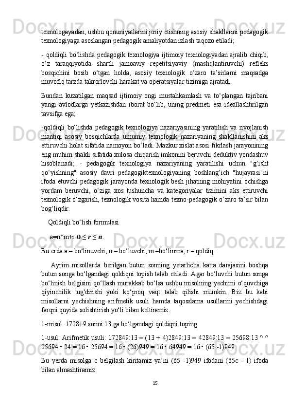 texnologayadan, ushbu qonuniyatlarini joriy etishning asosiy shakllarini pedagogik
texnologiyaga asoslangan pedagogik amaliyotdan izlash taqozo etiladi;
- qoldiqli bo‘lishda pedagogik texnologiya ijtimoiy texnologiyadan ajralib chiqib,
o‘z   taraqqiyotida   shartli   jamoaviy   repetitsiyaviy   (mashqlantiruvchi)   refleks
bosqichini   bosib   o‘tgan   holda,   asosiy   texnologik   o‘zaro   ta’sirlarni   maqsadga
muvofiq tarzda takrorlovchi harakat va operatsiyalar tizimiga ajratadi.
Bundan   kuzatilgan   maqsad   ijtimoiy   ongi   mustahkamlash   va   to‘plangan   tajribani
yangi   avlodlarga   yetkazishdan   iborat   bo‘lib,   uning   predmeti   esa   ideallashtirilgan
tavsifga ega;
-qoldiqli   bo‘lishda   pedagogik   texnologiya   nazariyasining   yaratilish   va   rivojlanish
mantiqi   asosiy   bosqichlarda   umumiy   texnologik   nazariyaning   shakllanishini   aks
ettiruvchi holat sifatida namoyon bo‘ladi. Mazkur xislat asosi fikrlash jarayonining
eng muhim shakli sifatida xulosa chiqarish imkonini beruvchi deduktiv yondashuv
hisoblanadi;   -   pedagogik   texnologiya   nazariyaning   yaratilishi   uchun   "g‘isht
qo‘yishning"   asosiy   davri   pedagogiktexnologiyaning   boshlang‘ich   "hujayrasi"ni
ifoda etuvchi  pedagogik jarayonda texnologik besh jihatning mohiyatini  ochishga
yordam   beruvchi,   o‘ziga   xos   tushuncha   va   kategoriyalar   tizimini   aks   ettiruvchi
texnologik o‘zgarish, texnologik vosita hamda texno-pedagogik o‘zaro ta’sir bilan
bog‘liqdir.
    Qoldiqli bo‘lish formulasi
     a=n*m+r  ??????  ≤  ??????  ≤  ?????? .
Bu erda a – bo‘linuvchi, n – bo‘luvchi, m –bo‘linma, r – qoldiq.
      Ayrim   misollarda   berilgan   butun   sonning   yetarlicha   katta   darajasini   boshqa
butun songa bo‘lgandagi qoldiqni topish talab etiladi. Agar bo‘luvchi butun songa
bo‘linish belgisini qo‘llash murakkab bo‘lsa ushbu misolning yechimi o‘quvchiga
qiyinchilik   tug'dirishi   yoki   ko‘proq   vaqt   talab   qilishi   mumkin.   Biz   bu   kabi
misollarni   yechishning   arifmetik   usuli   hamda   taqosslama   usullarini   yechishdagi
farqni quyida solishtirish yo‘li bilan keltiramiz.
1-misol. 1728+9 sonni 13 ga bo‘lgandagi qoldiqni toping.
1-usul: Arifmetik usuli: 172849:13 = (13 + 4)2849:13 = 42849:13 = 25698:13 ^ ^
25694 • 24 = 16 • 25694 = 16 • (26)949 = 16 • 64949 = 16 • (65 -1)949
Bu   yerda   misolga   c   belgilash   kiritamiz   ya’ni   (65   -1)949   ifodani   (65c   -   1)   ifoda
bilan almashtiramiz.
15 