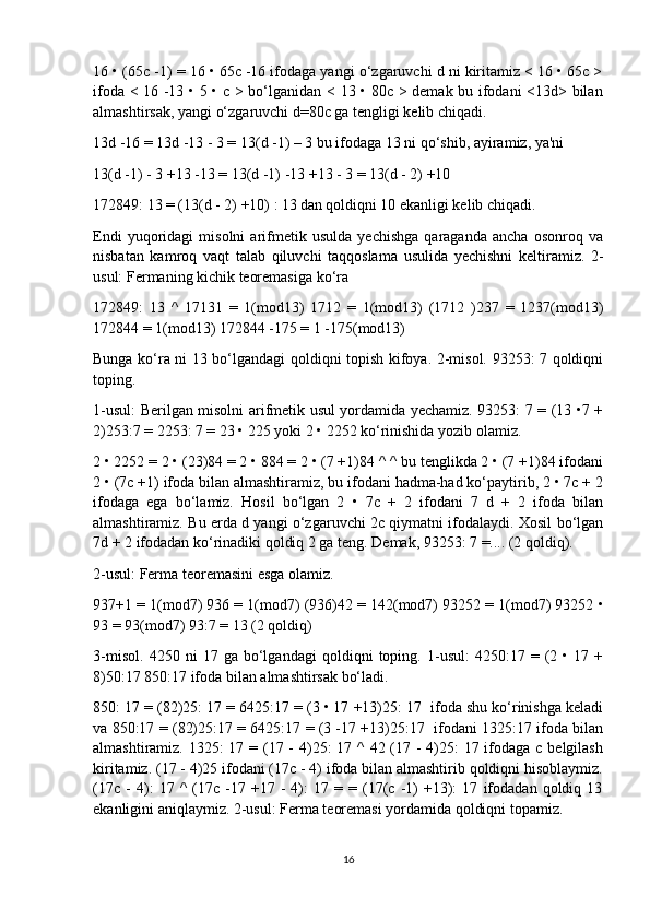 16 • (65c -1) = 16 • 65c -16 ifodaga yangi o‘zgaruvchi d ni kiritamiz < 16 • 65c >
ifoda < 16 -13 • 5 • c > bo‘lganidan < 13 • 80c > demak bu ifodani <13d> bilan
almashtirsak, yangi o‘zgaruvchi d=80c ga tengligi kelib chiqadi.
13d -16 = 13d -13 - 3 = 13(d -1) – 3 bu ifodaga 13 ni qo‘shib, ayiramiz, ya'ni
13(d -1) - 3 +13 -13 = 13(d -1) -13 +13 - 3 = 13(d - 2) +10
172849: 13 = (13(d - 2) +10) : 13   dan qoldiqni 10 ekanligi kelib chiqadi.
Endi   yuqoridagi   misolni   arifmetik   usulda   yechishga   qaraganda   ancha   osonroq   va
nisbatan   kamroq   vaqt   talab   qiluvchi   taqqoslama   usulida   yechishni   keltiramiz.   2-
usul: Fermaning kichik teoremasiga ko‘ra
172849:   13   ^   17131   =   1(mod13)   1712   =   1(mod13)   (1712   )237   =   1237(mod13)
172844 = 1(mod13) 172844 -175 = 1 -175(mod13)
Bunga ko‘ra ni 13 bo‘lgandagi qoldiqni topish kifoya. 2-misol. 93253: 7 qoldiqni
toping.
1-usul: Berilgan misolni arifmetik usul yordamida yechamiz. 93253: 7 = (13 •7 +
2)253:7 = 2253: 7 = 23 • 225 yoki 2 • 2252 ko‘rinishida yozib olamiz.
2 • 2252 = 2 • (23)84 = 2 • 884 = 2 • (7 +1)84 ^ ^ bu tenglikda 2 • (7 +1)84 ifodani
2 • (7c +1) ifoda bilan almashtiramiz, bu ifodani hadma-had ko‘paytirib, 2 • 7c + 2
ifodaga   ega   bo‘lamiz.   Hosil   bo‘lgan   2   •   7c   +   2   ifodani   7   d   +   2   ifoda   bilan
almashtiramiz. Bu erda d yangi o‘zgaruvchi 2c qiymatni ifodalaydi. Xosil bo‘lgan
7d + 2 ifodadan ko‘rinadiki qoldiq 2 ga teng. Demak, 93253: 7 =.... (2 qoldiq).
2-usul: Ferma teoremasini esga olamiz.
937+1 = 1(mod7) 936 = 1(mod7) (936)42 = 142(mod7) 93252 = 1(mod7) 93252 •
93 = 93(mod7) 93:7 = 13 (2 qoldiq)
3-misol.   4250   ni   17   ga   bo‘lgandagi   qoldiqni   toping.   1-usul:   4250:17   =   (2   •   17   +
8)50:17 850:17 ifoda bilan almashtirsak bo‘ladi.
850: 17 = (82)25: 17 = 6425:17 = (3 • 17 +13)25: 17  ifoda shu ko‘rinishga keladi
va 850:17 = (82)25:17 = 6425:17 = (3 -17 +13)25:17   ifodani 1325:17 ifoda bilan
almashtiramiz. 1325:  17 = (17 - 4)25: 17 ^ 42 (17 - 4)25: 17 ifodaga с belgilash
kiritamiz. (17 - 4)25 ifodani (17c - 4) ifoda bilan almashtirib qoldiqni hisoblaymiz.
(17c   -   4):   17   ^   (17c   -17   +17   -   4):   17   =   =  (17(c   -1)   +13):   17   ifodadan   qoldiq   13
ekanligini aniqlaymiz. 2-usul: Ferma teoremasi yordamida qoldiqni topamiz.
16 