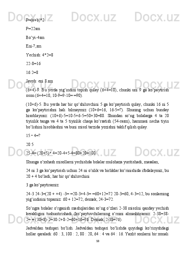P=(a+b)*2
P=22sm
Bo‘yi-4sm
Eni-?,sm
Yechish: 4*2=8
22-8=16
16:2=8
Javob: eni 8 sm
(6+4)-9. Bu yerda yig‘indini  topish qulay (6+4=10), chunki  uni  9 ga ko‘paytirish
oson (6+4=10, 10-9=9-10= =90).
(10+6)-5. Bu yerda har bir qo‘shiluvchini 5 ga ko‘paytirish qulay, chunki 16 ni 5
ga   ko‘paytirishni   hali   bilmaymiz   (10+6=16,   16-5=?).   Shuning   uchun   bunday
hisoblaymiz:   (10+6)-5=10-5+6-5=50+30=80.   Shundan   so‘ng   bolalarga   4   ta   20
tiyinlik   tanga   va   4   ta   5   tiyinlik   chaqa   ko‘rsatish   (54-rasm),   hammasi   necha   tiyin
bo‘lishini hisoblashni va buni misol tarzida yozishni taklif qilish qulay.
15 • 4=?
20 5
25-4= (20+5) • 4=20-4+5-4=80+20=100.
Shunga o‘xshash misollarni yechishda bolalar mulohaza yuritishadi, masalan,
24 ni 3 ga ko‘paytirish uchun 24 ni o‘nlik va birliklar ko‘rinishida ifodalaymiz, bu
20 + 4 bo‘ladi; har bir qo‘shiluvchini
3 ga ko‘paytiramiz:
24-3 24-3=(20 + +4) -3= =20-3+4-3= =60+12=72 20-3=60, 4-3=12, bu sonlarning
yig‘indisini topamiz: 60 + 12=72, demak, 24-3=72.
So‘ngra bolalar o‘rganish mashqlaridan so‘ng o‘zlari 2-38 misolni qanday yechish
kerakligini   tushuntirishadi   (ko‘paytuvchilarning   o‘rnini   almashtiramiz:   2-38=38-
2= = (30+8)-2=30-2+8-2=60+16=76. Demak, 2-38=76).
Jadvaldan   tashqari   bo‘lish.   Jadvaldan   tashqari   bo‘lishda   quyidagi   ko‘rinyshdagi
hollar qaraladi: 60 : 3, 100 : 2, 80 : 20, 64 : 4 va 64 : 16. Yaxlit sonlarni bir xonali
18 