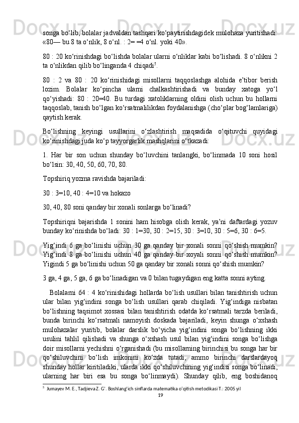 songa bo‘lib, bolalar jadvaldan tashqari ko‘paytirishdagidek mulohaza yuritishadi:
«80— bu 8 ta o‘nlik, 8 o‘nl. : 2= =4 o‘nl. yoki 40».
80 : 20 ko‘rinishdagi bo‘lishda bolalar ularni o‘nliklar kabi bo‘lishadi. 8 o‘nlikni 2
ta o‘nlikdan qilib bo‘linganda 4 chiqadi 5
. 
80   :   2   va   80   :   20   ko‘rinishidagi   misollarni   taqqoslashga   alohida   e’tibor   berish
lozim.   Bolalar   ko‘pincha   ularni   chalkashtirishadi   va   bunday   xatoga   yo‘l
qo‘yishadi:   80   :   20=40.   Bu   turdagi   xatoliklarning   oldini   olish   uchun   bu   hollarni
taqqoslab, tanish bo‘lgan ko‘rsatmalilikdan foydalanishga (cho‘plar bog‘lamlariga)
qaytish kerak.
Bo‘lishning   keyingi   usullarini   o‘zlashtirish   maqsadida   o‘qituvchi   quyidagi
ko‘rinishdagi juda ko‘p tayyorgarlik mashqlarini o‘tkazadi:
1.   Har   bir   son   uchun   shunday   bo‘luvchini   tanlangki,   bo‘linmada   10   soni   hosil
bo‘lsin: 30, 40, 50, 60, 70, 80.
Topshiriq yozma ravishda bajariladi:
30 : 3=10, 40 : 4=10 va hokazo
30, 40, 80 soni qanday bir xonali sonlarga bo‘linadi?
Topshiriqni   bajarishda   1   sonini   ham   hisobga   olish   kerak,   ya’ni   daftardagi   yozuv
bunday ko‘rinishda bo‘ladi: 30 : 1=30, 30 : 2=15, 30 : 3=10, 30 : 5=6, 30 : 6=5.
Yig‘indi   6   ga   bo‘linishi   uchun   30   ga   qanday   bir   xonali   sonni   qo‘shish   mumkin?
Yig‘indi   8   ga   bo‘linishi   uchun   40   ga   qanday   bir   xoyali   sonni   qo‘shish   mumkin?
Yigindi 5 ga bo‘linishi uchun 50 ga qanday bir xonali sonni qo‘shish mumkin?
3 ga, 4 ga, 5 ga, 6 ga bo‘linadigan va 0 bilan tugaydigan eng katta sonni ayting.
     Bolalarni 64 : 4 ko‘rinishidagi hollarda bo‘lish usullari bilan tanishtirish uchun
ular   bilan   yig‘indini   songa   bo‘lish   usullari   qarab   chiqiladi.   Yig‘indiga   nisbatan
bo‘lishning   taqsimot   xossasi   bilan   tanishtirish   odatda   ko‘rsatmali   tarzda   beriladi,
bunda   birinchi   ko‘rsatmali   namoyish   doskada   bajariladi,   keyin   shunga   o‘xshash
mulohazalar   yuritib,   bolalar   darslik   bo‘yicha   yig‘indini   songa   bo‘lishning   ikki
usulini   tahlil   qilishadi   va   shunga   o‘xshash   usul   bilan   yig‘indini   songa   bo‘lishga
doir misollarni yechishni o‘rganishadi (bu misollarning birinchisi bu songa har bir
qo‘shiluvchini   bo‘lish   imkonini   ko‘zda   tutadi,   ammo   birinchi   darslardayoq
shunday hollar kiritiladiki, ularda ikki qo‘shiluvchining yig‘indisi songa bo‘linadi,
ularning   har   biri   esa   bu   songa   bo‘linmaydi).   Shunday   qilib,   eng   boshidanoq
5
  Jumayev M. E., Tadjieva Z. G’. Boshlang’ich sinflarda matematika o‘qitish metodikasi T.: 2005 yil
19 