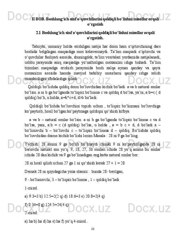 II BOB. Boshlang‘ich sinf o‘quvchilarini qoldiqli bo‘lishni misollar orqali
o‘rgatish
2.1 Boshlang‘ich sinf o‘quvchilarini qoldiqli bo‘lishni misollar orqali
o‘rgatish.
        Tabiiyki,   umumiy   holda   erishilgan   natija   har   doim   ham   o‘qituvchining   dars
boshida   belgilagan   maqsadiga   mos   kelavermaydi.   Ta’lim   maqsadi   o‘qituvchi   va
o‘quvchilar faoliyati asosida, shuningdek, ta’lim vositalari yordamida natijalanadi,
ushbu   jarayonda   aniq   maqsadga   yo‘naltirilgan   mexanizm   ishga   tushadi.   Ta’lim
tizimlari   maqsadga   erishish   jarayonida   bosh   xalqa   aynan   qanday   va   qaysi
mexanizm   asosida   hamda   mavjud   tarkibiy   unsurlarni   qanday   ishga   solish
mumkinligini ifodalashga qiladi.
   Qoldiqli bo‘lishda qoldiq doim bo‘luvchidan kichik bo‘ladi. a va b natural sonlar
bo‘lsin. a ni b ga bo‘lganda to‘liqsiz bo‘linma c va qoldiq d bo‘lsa, ya’ni, a:b=c ( d
qoldiq) bo‘h, u holda, a=b*c+d, d>b bo‘ladi.
      Qoldiqli   bo‘lishda   bo‘luvchini   topish   uchun   ,   to‘liqsiz   bo‘linmani   bo‘luvchiga
ko‘paytirib, hosil bo‘lgan ko‘paytmaga qoldiqni qo‘shish kifoya.
      a   va   b   –   natural   sonlar   bo‘lsin.   a   ni   b   ga   bo‘lganda   to‘liqsiz   bo‘linma   c   va   d
bo‘lsa,   yani,   a:b   =   c   (d   qoldiq)   bo‘lsa,   u   holda   ,   a   =   b   c   +   d,   d   bo‘ladi   a   –
bo‘linuvchi   b   –   bo‘luvchi   c   –   to‘liqsiz   bo‘linma   d   –   qoldiq.   Bo‘lishda   qoldiq
bo‘luvchidan doimo kichik bo‘lishi lozim Masala : 28 ni 9 ga bo‘ling.
Yechish:   28   sonini   9   ga   bo‘lib   bo‘lmaydi   chunki   9   ni   ko‘paytirilganda   28   ni
beruvchi   natural   son   yo‘q.   9,   18,   27,   36   sonlari   ichida   28   yo‘q   ammo   bu   sonlar
ichida 28 dan kichik va 9 ga bo‘linadigan eng katta natural sonlar bor.
28 ni hosil qilish uchun 27 ga 1 ni qo‘shish kerak 27 + 1 = 28
Demak 28 ni quyidagicha yoza olamiz :  bunda 28- berilgan,
9 - bo‘lunuvchi, 3 – to‘liqsiz bo‘linma , 1 – qoldiq bo‘ladi
1-misol.
a) 9:3=3 b) 12:5=2(2 q) d) 18:6=3 e) 20:8=2(4 q)
f) 0:34=0 g) 124:5=24(4 q)
2-misol.
a) ha b) ha d) ha e) ha f) yo‘q 4-misol..
21 