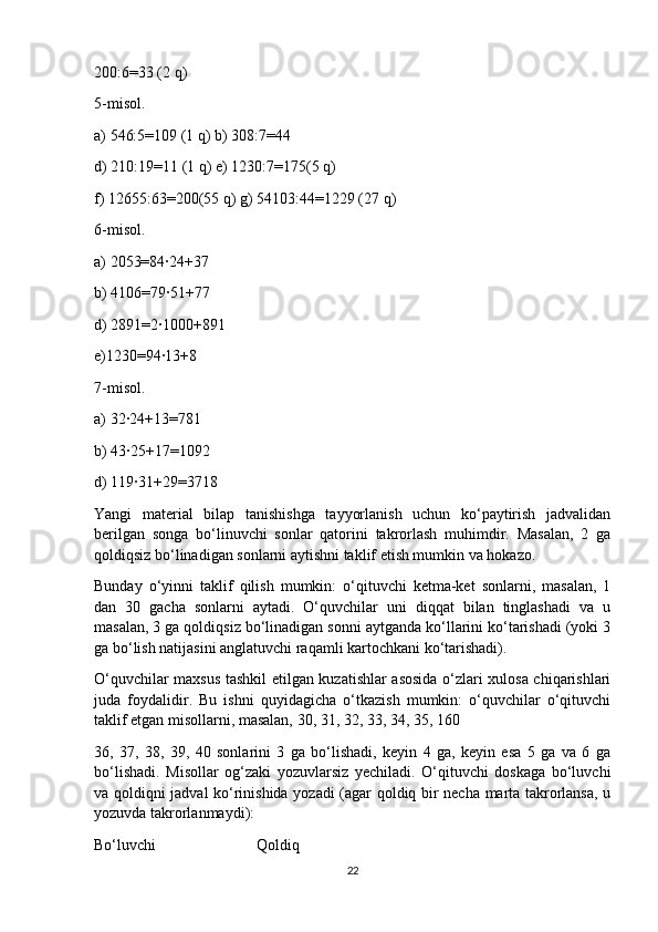 200:6=33 (2 q)
5-misol.
a) 546:5=109 (1 q) b) 308:7=44
d) 210:19=11 (1 q) e) 1230:7=175(5 q)
f) 12655:63=200(55 q) g) 54103:44=1229 (27 q)
6-misol.
a) 2053=84∙24+37
b) 4106=79∙51+77
d) 2891=2∙1000+891
e)1230=94∙13+8
7-misol.
a) 32∙24+13=781
b) 43∙25+17=1092
d) 119∙31+29=3718
Yangi   material   bilap   tanishishga   tayyorlanish   uchun   ko‘paytirish   jadvalidan
berilgan   songa   bo‘linuvchi   sonlar   qatorini   takrorlash   muhimdir.   Masalan,   2   ga
qoldiqsiz bo‘linadigan sonlarni aytishni taklif etish mumkin va hokazo.
Bunday   o‘yinni   taklif   qilish   mumkin:   o‘qituvchi   ketma-ket   sonlarni,   masalan,   1
dan   30   gacha   sonlarni   aytadi.   O‘quvchilar   uni   diqqat   bilan   tinglashadi   va   u
masalan, 3 ga qoldiqsiz bo‘linadigan sonni aytganda ko‘llarini ko‘tarishadi (yoki 3
ga bo‘lish natijasini anglatuvchi raqamli kartochkani ko‘tarishadi).
O‘quvchilar maxsus tashkil etilgan kuzatishlar asosida o‘zlari xulosa chiqarishlari
juda   foydalidir.   Bu   ishni   quyidagicha   o‘tkazish   mumkin:   o‘quvchilar   o‘qituvchi
taklif etgan misollarni, masalan, 30, 31, 32, 33, 34, 35, 160
36,   37,   38,   39,   40   sonlarini   3   ga   bo‘lishadi,   keyin   4   ga,   keyin   esa   5   ga   va   6   ga
bo‘lishadi.   Misollar   og‘zaki   yozuvlarsiz   yechiladi.   O‘qituvchi   doskaga   bo‘luvchi
va qoldiqni jadval ko‘rinishida yozadi (agar qoldiq bir necha marta takrorlansa, u
yozuvda takrorlanmaydi):  
Bo‘luvchi                          Qoldiq
22 