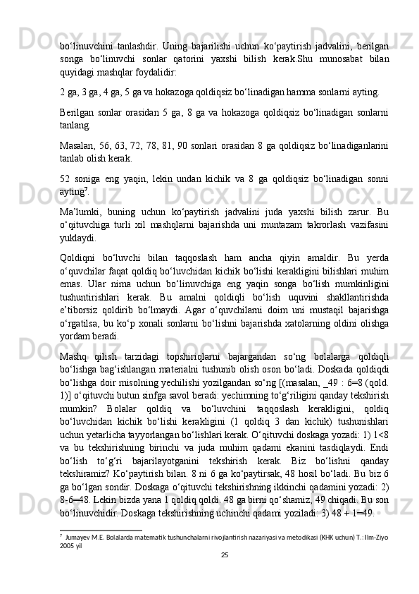 bo‘linuvchini   tanlashdir.   Uning   bajarilishi   uchun   ko‘paytirish   jadvalini,   berilgan
songa   bo‘linuvchi   sonlar   qatorini   yaxshi   bilish   kerak.Shu   munosabat   bilan
quyidagi mashqlar foydalidir:
2 ga, 3 ga, 4 ga, 5 ga va hokazoga qoldiqsiz bo‘linadigan hamma sonlarni ayting.
Berilgan   sonlar   orasidan   5   ga,   8   ga   va   hokazoga   qoldiqsiz   bo‘linadigan   sonlarni
tanlang.
Masalan,  56, 63, 72, 78, 81, 90 sonlari  orasidan 8 ga qoldiqsiz bo‘linadiganlarini
tanlab olish kerak.
52   soniga   eng   yaqin,   lekin   undan   kichik   va   8   ga   qoldiqsiz   bo‘linadigan   sonni
ayting 7
.
Ma’lumki,   buning   uchun   ko‘paytirish   jadvalini   juda   yaxshi   bilish   zarur.   Bu
o‘qituvchiga   turli   xil   mashqlarni   bajarishda   uni   muntazam   takrorlash   vazifasini
yuklaydi.
Qoldiqni   bo‘luvchi   bilan   taqqoslash   ham   ancha   qiyin   amaldir.   Bu   yerda
o‘quvchilar faqat qoldiq bo‘luvchidan kichik bo‘lishi kerakligini bilishlari muhim
emas.   Ular   nima   uchun   bo‘linuvchiga   eng   yaqin   songa   bo‘lish   mumkinligini
tushuntirishlari   kerak.   Bu   amalni   qoldiqli   bo‘lish   uquvini   shakllantirishda
e’tiborsiz   qoldirib   bo‘lmaydi.   Agar   o‘quvchilarni   doim   uni   mustaqil   bajarishga
o‘rgatilsa,   bu   ko‘p   xonali   sonlarni   bo‘lishni   bajarishda   xatolarning   oldini   olishga
yordam beradi.
Mashq   qilish   tarzidagi   topshiriqlarni   bajargandan   so‘ng   bolalarga   qoldiqli
bo‘lishga  bag‘ishlangan  materialni  tushunib  olish  oson  bo‘ladi. Doskada   qoldiqdi
bo‘lishga doir misolning yechilishi yozilgandan so‘ng [(masalan, _49 : 6=8 (qold.
1)] o‘qituvchi butun sinfga savol beradi: yechimning to‘g‘riligini qanday tekshirish
mumkin?   Bolalar   qoldiq   va   bo‘luvchini   taqqoslash   kerakligini,   qoldiq
bo‘luvchidan   kichik   bo‘lishi   kerakligini   (1   qoldiq   3   dan   kichik)   tushunishlari
uchun yetarlicha tayyorlangan bo‘lishlari kerak. O‘qituvchi doskaga yozadi: 1) 1<8
va   bu   tekshirishning   birinchi   va   juda   muhim   qadami   ekanini   tasdiqlaydi.   Endi
bo‘lish   to‘g‘ri   bajarilayotganini   tekshirish   kerak.   Biz   bo‘lishni   qanday
tekshiramiz? Ko‘paytirish bilan. 8 ni 6 ga ko‘paytirsak, 48 hosil bo‘ladi. Bu biz 6
ga bo‘lgan sondir. Doskaga o‘qituvchi tekshirishning ikkinchi qadamini yozadi: 2)
8-6=48. Lekin bizda yana 1 qoldiq qoldi. 48 ga birni qo‘shamiz, 49 chiqadi. Bu son
bo‘linuvchidir. Doskaga tekshirishning uchinchi qadami yoziladi: 3) 48 + 1=49.
7
  Jumayev M.E. Bolalarda matematik tushunchalarni rivojlantirish nazariyasi va metodikasi (KHK uchun) T.: Ilm-Ziyo
2005 yil
25 