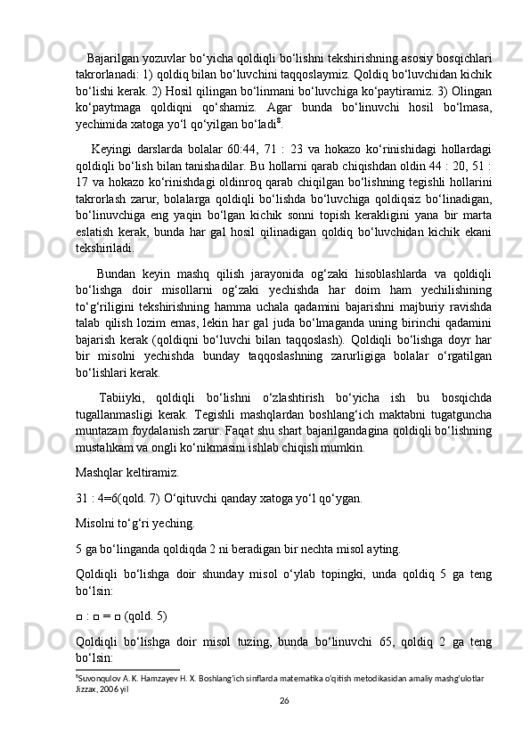     Bajarilgan yozuvlar bo‘yicha qoldiqli bo‘lishni tekshirishning asosiy bosqichlari
takrorlanadi: 1) qoldiq bilan bo‘luvchini taqqoslaymiz. Qoldiq bo‘luvchidan kichik
bo‘lishi kerak. 2) Hosil qilingan bo‘linmani bo‘luvchiga ko‘paytiramiz. 3) Olingan
ko‘paytmaga   qoldiqni   qo‘shamiz.   Agar   bunda   bo‘linuvchi   hosil   bo‘lmasa,
yechimida xatoga yo‘l qo‘yilgan bo‘ladi 8
.
      Keyingi   darslarda   bolalar   60:44,   71   :   23   va   hokazo   ko‘rinishidagi   hollardagi
qoldiqli bo‘lish bilan tanishadilar. Bu hollarni qarab chiqishdan oldin 44 : 20, 51 :
17 va hokazo ko‘rinishdagi  oldinroq qarab chiqilgan bo‘lishning tegishli hollarini
takrorlash   zarur,   bolalarga   qoldiqli   bo‘lishda   bo‘luvchiga   qoldiqsiz   bo‘linadigan,
bo‘linuvchiga   eng   yaqin   bo‘lgan   kichik   sonni   topish   kerakligini   yana   bir   marta
eslatish   kerak,   bunda   har   gal   hosil   qilinadigan   qoldiq   bo‘luvchidan   kichik   ekani
tekshiriladi.
      Bundan   keyin   mashq   qilish   jarayonida   og‘zaki   hisoblashlarda   va   qoldiqli
bo‘lishga   doir   misollarni   og‘zaki   yechishda   har   doim   ham   yechilishining
to‘g‘riligini   tekshirishning   hamma   uchala   qadamini   bajarishni   majburiy   ravishda
talab   qilish   lozim   emas,   lekin   har   gal   juda   bo‘lmaganda   uning   birinchi   qadamini
bajarish   kerak   (qoldiqni   bo‘luvchi   bilan   taqqoslash).   Qoldiqli   bo‘lishga   doyr   har
bir   misolni   yechishda   bunday   taqqoslashning   zarurligiga   bolalar   o‘rgatilgan
bo‘lishlari kerak.
    Tabiiyki,   qoldiqli   bo‘lishni   o‘zlashtirish   bo‘yicha   ish   bu   bosqichda
tugallanmasligi   kerak.   Tegishli   mashqlardan   boshlang‘ich   maktabni   tugatguncha
muntazam foydalanish zarur. Faqat shu shart bajarilgandagina qoldiqli bo‘lishning
mustahkam va ongli ko‘nikmasini ishlab chiqish mumkin.
Mashqlar keltiramiz.
31 : 4=6(qold. 7) O‘qituvchi qanday xatoga yo‘l qo‘ygan.
Misolni to‘g‘ri yeching.
5 ga bo‘linganda qoldiqda 2 ni beradigan bir nechta misol ayting.
Qoldiqli   bo‘lishga   doir   shunday   misol   o‘ylab   topingki,   unda   qoldiq   5   ga   teng
bo‘lsin:
□ : □ = □ (qold. 5)
Qoldiqli   bo‘lishga   doir   misol   tuzing,   bunda   bo‘linuvchi   65,   qoldiq   2   ga   teng
bo‘lsin:
8
Suvonqulov A. K. Hamzayev H. X. Boshlang’ich sinflarda matematika o‘qitish metodikasidan amaliy mashg’ulotlar 
Jizzax, 2006 yil
26 