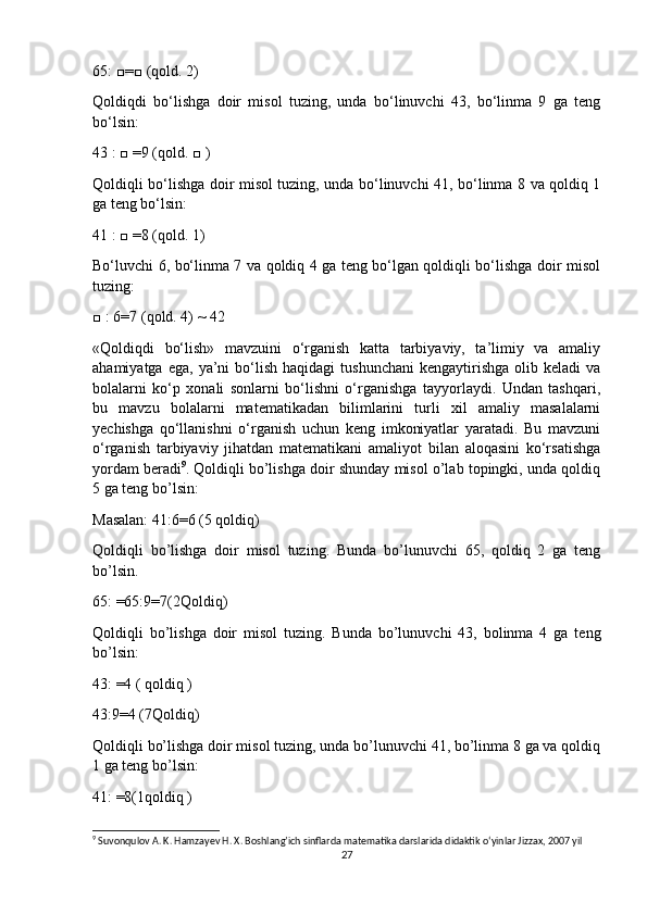 65: □=□ (qold. 2)
Qoldiqdi   bo‘lishga   doir   misol   tuzing,   unda   bo‘linuvchi   43,   bo‘linma   9   ga   teng
bo‘lsin:
43 : □ =9 (qold. □ )
Qoldiqli bo‘lishga doir misol tuzing, unda bo‘linuvchi 41, bo‘linma 8 va qoldiq 1
ga teng bo‘lsin:
41 : □ =8 (qold. 1)
Bo‘luvchi 6, bo‘linma 7 va qoldiq 4 ga teng bo‘lgan qoldiqli bo‘lishga doir misol
tuzing:
□ : 6=7 (qold. 4) ~ 42
«Qoldiqdi   bo‘lish»   mavzuini   o‘rganish   katta   tarbiyaviy,   ta’limiy   va   amaliy
ahamiyatga  ega,   ya’ni  bo‘lish  haqidagi  tushunchani   kengaytirishga  olib  keladi  va
bolalarni   ko‘p   xonali   sonlarni   bo‘lishni   o‘rganishga   tayyorlaydi.   Undan   tashqari,
bu   mavzu   bolalarni   matematikadan   bilimlarini   turli   xil   amaliy   masalalarni
yechishga   qo‘llanishni   o‘rganish   uchun   keng   imkoniyatlar   yaratadi.   Bu   mavzuni
o‘rganish   tarbiyaviy   jihatdan   matematikani   amaliyot   bilan   aloqasini   ko‘rsatishga
yordam beradi 9
.   Qoldiqli bo’lishga doir shunday misol o’lab topingki, unda qoldiq
5 ga teng bo’lsin: 
Masalan: 41:6=6 (5 qoldiq)
Qoldiqli   bo’lishga   doir   misol   tuzing.   Bunda   bo’lunuvchi   65,   qoldiq   2   ga   teng
bo’lsin.
65: =65:9=7(2Qoldiq)
Qoldiqli   bo’lishga   doir   misol   tuzing.   Bunda   bo’lunuvchi   43,   bolinma   4   ga   teng
bo’lsin:
43: =4 ( qoldiq )
43:9=4 (7Qoldiq)
Qoldiqli bo’lishga doir misol tuzing, unda bo’lunuvchi 41, bo’linma 8 ga va qoldiq
1 ga teng bo’lsin:
41: =8(1qoldiq )
9
 Suvonqulov A. K. Hamzayev H. X. Boshlang’ich sinflarda matematika darslarida didaktik o‘yinlar Jizzax, 2007 yil
27 