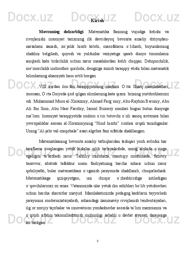 Kirish
Mavzuning   dolzarbligi .   Matematika   fanining   vujudga   kelishi   va
rivojlanishi   insoniyat   tarixining   ilk   davridayoq   bevosita   amaliy   ehtiyojdan-
narsalarni   sanash,   xo`jalik   hisob   kitobi,   masofalarni   o`lchash,   buyumlarning
shaklini   belgilash,   quyosh   va   yulduzlar   vaziyatiga   qarab   dunyo   tomonlarini
aniqlash   kabi   tirikchilik   uchun   zarur   masalalardan   kelib   chiqqan.   Dehqonchilik,
me’morchilik inshootlari qurilishi, dengizga suzish taraqqiy etishi bilan matematik
bilimlarning ahamiyati ham ortib borgan.
VIII   asrdan   ilm-fan   taraqqiyotining   markazi   O`rta   Sharq   mamlakatlari,
xususan, O`rta Osiyoda ijod qilgan olimlarning kata qismi  bizning yurtdoshlarimiz
edi: Muhammad Muso al-Xorazmiy, Ahmad Farg`oniy, Abu-Rayhon Beruniy, Abu
Ali   Ibn   Sino,   Abu   Nasr   Farobiy,   Ismoil   Buxoriy   nomlari   bugun   butun   dunyoga
ma’lum. Insoniyat  taraqqiyotida muhim o`rin tutuvchi o`nli  sanoq sistemasi  bilan
yevropaliklar   asosan   al-Xorazmiyning   “Hind   hisobi”   risolasi   orqali   tanishganlar.
Uning “Al-jabr val-muqobala” asari algebra fani sifatida shakllangan.
Matematikaning   bevosita   amaliy   tatbiqlaridan   tashqari   yosh   avlodni   har
taraflama   rivojlangan   yetuk   kishilar   qilib   tarbiyalashda,   uning   alohida   o`ringa
egaligini   ta’kidlash   zarur.   Tahliliy   mulohaza,   mantiqiy   mushohada,   fazoviy
tasavvur,   abstrak   tafakkur   inson   faoliyatining   barcha   sohasi   uchun   zarur
qobiliyatki,   bular   matematikani   o`rganish   jarayonida   shakllanib,   chuqurlashadi.
Matematikaga   qiziqayotgan,   uni   chuqur   o`zlashtirishga   intiladigan
o`quvchilarimiz oz emas. Vatanimizda ular yetuk ilm sohiblari bo`lib yetishuvlari
uchun   barcha   sharoitlar   mavjud.   Mamlakatimizda   pedagog   kadrlarni   tayyorlash
jarayonini   modernizatsiyalash,   sohasidagi   zamonaviy   rivojlanish   tendentsiyalari,
ilg`or xorijiy tajribalar va innovatsion yondashuvlar asosida ta’lim mazmunini va
o`qitish   sifatini   takomillashtirish   muhimligi   sababli   u   davlat   siyosati   darajasiga
ko`tarilgan.
3 