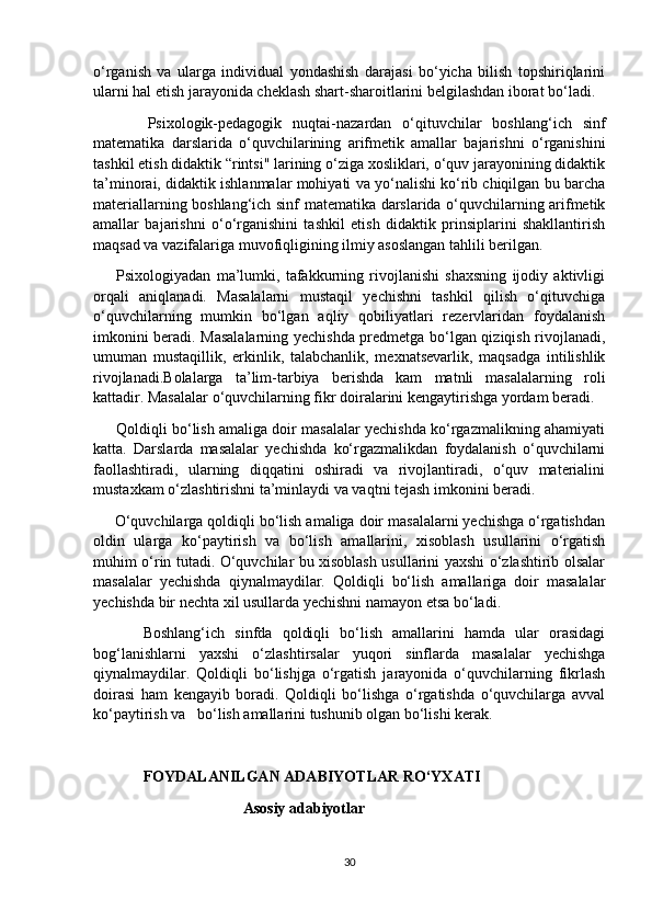 o‘rganish   va   ularga   individual   yondashish   darajasi   bo‘yicha   bilish   topshiriqlarini
ularni hal etish jarayonida cheklash shart-sharoitlarini belgilashdan iborat bo‘ladi.
          Psixologik-pedagogik   nuqtai-nazardan   o‘qituvchilar   boshlang‘ich   sinf
matematika   darslarida   o‘quvchilarining   arifmetik   amallar   bajarishni   o‘rganishini
tashkil etish didaktik “rintsi" larining o‘ziga xosliklari, o‘quv jarayonining didaktik
ta’minorai, didaktik ishlanmalar mohiyati va yo‘nalishi ko‘rib chiqilgan bu barcha
materiallarning boshlang‘ich sinf matematika darslarida o‘quvchilarning arifmetik
amallar   bajarishni   o‘o‘rganishini   tashkil   etish   didaktik   prinsiplarini   shakllantirish
maqsad va vazifalariga muvofiqligining ilmiy asoslangan tahlili berilgan.
        Psixologiyadan   ma’lumki,   tafakkurning   rivojlanishi   shaxsning   ijodiy   aktivligi
orqali   aniqlanadi.   Masalalarni   mustaqil   yechishni   tashkil   qilish   o‘qituvchiga
o‘quvchilarning   mumkin   bo‘lgan   aqliy   qobiliyatlari   rezervlaridan   foydalanish
imkonini beradi. Masalalarning yechishda predmetga bo‘lgan qiziqish rivojlanadi,
umuman   mustaqillik,   erkinlik,   talabchanlik,   mexnatsevarlik,   maqsadga   intilishlik
rivojlanadi.Bolalarga   ta’lim-tarbiya   berishda   kam   matnli   masalalarning   roli
kattadir. Masalalar o‘quvchilarning fikr doiralarini kengaytirishga yordam beradi.
      Qoldiqli bo‘lish amaliga doir masalalar yechishda ko‘rgazmalikning ahamiyati
katta.   Darslarda   masalalar   yechishda   ko‘rgazmalikdan   foydalanish   o‘quvchilarni
faollashtiradi,   ularning   diqqatini   oshiradi   va   rivojlantiradi,   o‘quv   materialini
mustaxkam o‘zlashtirishni ta’minlaydi va vaqtni tejash imkonini beradi.
     O‘quvchilarga qoldiqli bo‘lish amaliga doir masalalarni yechishga o‘rgatishdan
oldin   ularga   ko‘paytirish   va   bo‘lish   amallarini,   xisoblash   usullarini   o‘rgatish
muhim o‘rin tutadi. O‘quvchilar bu xisoblash usullarini yaxshi o‘zlashtirib olsalar
masalalar   yechishda   qiynalmaydilar.   Qoldiqli   bo‘lish   amallariga   doir   masalalar
yechishda bir nechta xil usullarda yechishni namayon etsa bo‘ladi.
          Boshlang‘ich   sinfda   qoldiqli   bo‘lish   amallarini   hamda   ular   orasidagi
bog‘lanishlarni   yaxshi   o‘zlashtirsalar   yuqori   sinflarda   masalalar   yechishga
qiynalmaydilar.   Qoldiqli   bo‘lishjga   o‘rgatish   jarayonida   o‘quvchilarning   fikrlash
doirasi   ham   kengayib   boradi.   Qoldiqli   bo‘lishga   o‘rgatishda   o‘quvchilarga   avval
ko‘paytirish va   bo‘lish amallarini tushunib olgan bo‘lishi kerak. 
             FOYDALANILGAN ADABIYOTLAR RO‘YXATI
                                       Asosiy adabiyotlar
30 