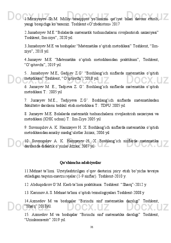 1.Mirziyoyev   Sh.M.   Milliy   taraqqiyot   yo‘limizni   qat’iyat   bilan   davom   ettirib,
yangi bosqichga ko‘taramiz. Toshkent «O‘zbekiston» 2017
2.Jumaboyev   M.E   “Bolalarda   matematik   tushunchalarni   rivojlantirish   nazariyasi”
Toshkent, Ilm-ziyo”, 2020 yil.
3.Jumaboyev M.E va boshqalar “Matematika o‘qitish metodikasi” Toshkent, “Ilm-
ziyo”, 2018 yil.
4.Jumayev   M.E   “Matematika   o‘qitish   metodikasidan   praktikum”,   Toshkent,
“O‘qituvchi”, 2019 yil.
5..   Jumaboyev   M.E,   Gadjiev   Z.G‘   “Boshlang‘ich   sinflarda   matematika   o‘qitish
metodikasi” Toshkent, “O‘qituvchi”, 2018 yil.
6.   Jumayev   M.   E.,   Tadjieva   Z.   G’.   Boshlang’ich   sinflarda   matematika   o‘qitish
metodikasi T.: 2005 yil
7.   Jumayev   M.E.,   Tadjiyeva   Z.G’.   Boshlang’ich   sinflarda   matematikadan
fakultativ darslarni tashkil etish metodikasi T.: TDPU 2005 yil
8.   Jumayev   M.E.   Bolalarda   matematik   tushunchalarni   rivojlantirish   nazariyasi   va
metodikasi (KHK uchun) T.: Ilm-Ziyo 2005 yil
9. Suvonqulov A. K. Hamzayev H. X. Boshlang’ich sinflarda matematika o‘qitish
metodikasidan amaliy mashg’ulotlar Jizzax, 2006 yil
10.   Suvonqulov   A.   K.   Hamzayev   H.   X.   Boshlang’ich   sinflarda   matematika
darslarida didaktik o‘yinlar Jizzax, 2007 yil
                                    Qo‘shimcha adabiyotlar
11.Mehnat   ta’limi.   Uzviylashtirilgan   o‘quv   dasturini   joiry   etish   bo‘yicha   tavsiya
etiladigan taqvim-mavzu rejalar (1-9 sinflar). Toshkent-2010 y.
12. Abduqodirov G'.M. Kasb ta’limi praktikumi. Toshkent. “Sharq”-2012 y.
13. Karimov A.S. Mehnat ta'limi o‘qitish texnologiyalari.Toshkent-2008 y
14.Axmedov   M   va   boshqalar   “Birinchi   sinf   matematika   darsligi”   Toshkent,
“Sharq” 2018yil.
15.   Axmedov   M   va   boshqalar   “Birinchi   sinf   matematika   darsligi”   Toshkent,
“Uzinkomsentr” 2019 yil.
31 