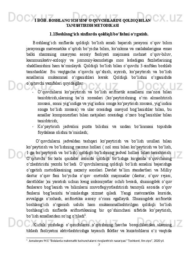 I BOB.  BOSHLANG`ICH SINF O`QUVCHILARINI QOLDIQ BILAN
TANISHTIRISH METODIKASI
1.1Boshlang‘ich sinflarda qoldiqli bo‘lishni o‘rgatish.
      Boshlang‘ich   sinflarda   qoldiqli   bo‘lish   amali   bajarish   jarayoni   o‘quv   bilim
jarayoniga  matematika  o‘qitish  bo‘yicha  bilim,  ko‘nikma  va  malakalarigina  emas
balki   shaxsning   muayyan   asosiy   faoliyati   majmuasi   mehnat   o‘quv-biluv,
kammunikativ-axloqiy   va   jismoniy-kamolatiga   mos   keladigan   fazilatlarining
shakllanishini  ham ta’minlaydi. Qoldiqli bo‘lish bilan o‘quvchi 3-sinfdan boshlab
tanishadilar.   Bu   vaqtgacha   o‘quvchi   qo‘shish,   ayirish,   ko‘paytirish   va   bo‘lish
amallarini   mukammal   o‘rganishlari   kerak.   Qoldiqli   bo‘lishni   o‘rganishda
o‘qituvchi vazifalari quyidagilar:
- O‘quvchilarni   ko‘paytirish   va   bo‘lish   arifmetik   amallarni   ma’nosi   bilan
tanishtirish,ularning   ba’zi   xossalari   (ko‘paytirishning   o‘rin   almashtirish
xossasi, sonni yig‘indiga va yig‘indini songa ko‘paytirish xossasi, yig‘indini
songa   bo‘lish   xossasi)   va   ular   orasidagi   mavjud   bog‘lanishlar   bilan,   bu
amallar   komponentlari   bilan   natijalari   orasidagi   o‘zaro   bog‘lanishlar   bilan
tanishtirish;
- Ko‘paytirish   jadvalini   puxta   bilishni   va   undan   bo‘linmani   topishda
foydalana olishni ta’minlash;
      O‘quvchilarni   jadvaldan   tashqari   ko‘paytirish   va   bo‘lish   usullari   bilan
ko‘paytirish va bo‘lishning maxsus hollari ( nol soni bilan ko‘paytirish va bo‘lish,
1   ga   ko‘paytirish   va   bo‘lish)   qoldiqli   bo‘lishning   jadval   hollari   bilan   tanishtirish.
O‘qituvchi   bu   kabi   qoidalar   asosida   qoldiqli   bo‘lishga   kirganda   o‘quvchining
o‘zlashtirishi   yaxshi   bo‘ladi.   O‘quvchilarning   qoldiqli   bo‘lish   amalini   bajarishga
o‘rgatish   metodikasining   nazariy   asoslari   Davlat   ta’lim   standartlari   va   Milliy
dastur   o‘quv   fani   bo‘yicha   o‘quv   -metodik   majmualar   (dastur,   o‘quv   rejasi,
darstliklar   )ni   yaratish   uchun   keng   imkoniyatlar   ochib   beradi,   shuningdek   o‘quv
fanlararo   bog‘lanish   va   bilimlarni   muvofaqiyotlashtirish   tamoyili   asosida   o‘quv
fanlarni   bog‘lanishi   ta’minlashga   xizmat   qiladi.   Yangi   matematika   kursida,
avvalgiga   o‘xshash,   arifmetika   asosiy   o‘rinni   egallaydi.   Shuningdek   arifmetik
boshlang‘ich   o‘rganish   uslubi   ham   mukammallashtirilgan   qoldiqli   bo‘lish
boshlang‘ich   sinflarda   arifmetikaning   bir   qo‘shimchasi   sifatida   ko‘paytirish,
bo‘lish amallaridan so‘ng o‘tiladi 1
.
      Kichik   yoshdagi   o‘quvchilarni   o‘qitishning   barcha   bosqichlaridan   ularning
tiklash   faoliyatini   aktivlashtirishga   tayanch   faktlar   va   kuzatishlarni   o‘z   vaqtida
1
 .Jumaboyev M.E “Bolalarda matematik tushunchalarni rivojlantirish nazariyasi” Toshkent, Ilm-ziyo”, 2020 yil.
7 