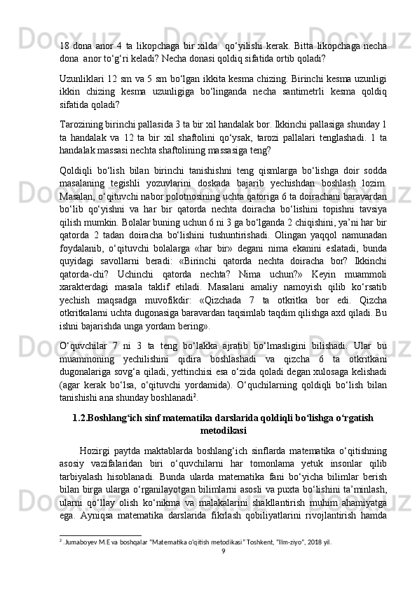 18   dona   anor   4   ta   likopchaga   bir   xilda     qo‘yilishi   kerak.   Bitta   likopchaga   necha
dona  anor to‘g‘ri keladi? Necha donasi qoldiq sifatida ortib qoladi? 
Uzunliklari 12 sm va 5 sm bo‘lgan ikkita kesma chizing. Birinchi kesma uzunligi
ikkin   chizing   kesma   uzunligiga   bo‘linganda   necha   santimetrli   kesma   qoldiq
sifatida qoladi?
Tarozining birinchi pallasida 3 ta bir xil handalak bor. Ikkinchi pallasiga shunday 1
ta   handalak   va   12   ta   bir   xil   shaftolini   qo‘ysak,   tarozi   pallalari   tenglashadi.   1   ta
handalak massasi nechta shaftolining massasiga teng?
Qoldiqli   bo‘lish   bilan   birinchi   tanishishni   teng   qismlarga   bo‘lishga   doir   sodda
masalaning   tegishli   yozuvlarini   doskada   bajarib   yechishdan   boshlash   lozim.
Masalan, o‘qituvchi nabor polotnosining uchta qatoriga 6 ta doirachani baravardan
bo‘lib   qo‘yishni   va   har   bir   qatorda   nechta   doiracha   bo‘lishini   topishni   tavsiya
qilish mumkin. Bolalar buning uchun 6 ni 3 ga bo‘lganda 2 chiqishini, ya’ni har bir
qatorda   2   tadan   doiracha   bo‘lishini   tushuntirishadi.   Olingan   yaqqol   namunadan
foydalanib,   o‘qituvchi   bolalarga   «har   bir»   degani   nima   ekanini   eslatadi,   bunda
quyidagi   savollarni   beradi:   «Birinchi   qatorda   nechta   doiracha   bor?   Ikkinchi
qatorda-chi?   Uchinchi   qatorda   nechta?   Nima   uchun?»   Keyin   muammoli
xarakterdagi   masala   taklif   etiladi.   Masalani   amaliy   namoyish   qilib   ko‘rsatib
yechish   maqsadga   muvofikdir:   «Qizchada   7   ta   otkritka   bor   edi.   Qizcha
otkritkalarni uchta dugonasiga baravardan taqsimlab taqdim qilishga axd qiladi. Bu
ishni bajarishda unga yordam bering».
O‘quvchilar   7   ni   3   ta   teng   bo‘lakka   ajratib   bo‘lmasligini   bilishadi.   Ular   bu
muammoning   yechilishini   qidira   boshlashadi   va   qizcha   6   ta   otkritkani
dugonalariga sovg‘a qiladi, yettinchisi esa o‘zida qoladi degan xulosaga kelishadi
(agar   kerak   bo‘lsa,   o‘qituvchi   yordamida).   O‘quchilarning   qoldiqli   bo‘lish   bilan
tanishishi ana shunday boshlanadi 2
.
1.2.Boshlang ich sinf matematika darslarida qoldiqli bo lishga o rgatishʻ ʻ ʻ
metodikasi
          Hozirgi   paytda   maktablarda   boshlang‘ich   sinflarda   matematika   o‘qitishning
asosiy   vazifalaridan   biri   o‘quvchilarni   har   tomonlama   yetuk   insonlar   qilib
tarbiyalash   hisoblanadi.   Bunda   ularda   matematika   fani   bo‘yicha   bilimlar   berish
bilan birga ularga o‘rganilayotgan bilimlarni asosli va puxta bo‘lishini ta’minlash,
ularni   qo‘llay   olish   ko‘nikma   va   malakalarini   shakllantirish   muhim   ahamiyatga
ega.   Ayniqsa   matematika   darslarida   fikrlash   qobiliyatlarini   rivojlantirish   hamda
2
 .Jumaboyev M.E va boshqalar “Matematika o‘qitish metodikasi” Toshkent, “Ilm-ziyo”, 2018 yil.
9 