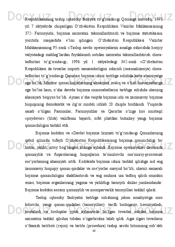 R е spublik а sining  t а shqi   iqtis о diy f ао liyati  to’g’risid а »gi  Q о nung а   muv о fiq,  1993
yil   7   о ktyabrd а   chiq а rilg а n   O’zb е kist о n   R е spublik а si   Vazirl а r   M а hk а m а sining
372-   F а rm о yishi;   bojxona   n а z о r а tini   t а k о mill а shtirish   v а   bojxona   st а tistik а sini
yuritishi   m а qs а did а   e’l о n   qiling а n.   O’zb е kist о n   R е spublik а si   Vazirl а r
M а hk а m а sining   95-s о nli   « Та shqi   s а vd о   о p е r а siyal а rini   а m а lg а   о shirishd а   h о rijiy
v а lyut а d а gi   m а bl а g’l а rd а n   f о yd а l а nish   ustid а n   n а z о r а tni   t а k о mill а shtirish   ch о r а -
t а dbirl а ri   to’g’risid а »gi;   1996   yil   1   о ktyabrd а gi   342-s о nli   «O’zb е kist о n
R е spublik а si   d а   t о v а rl а r   imp о rti   s а m а r а d о rligini   о shirish   (r а si о n а liz а siya)   ch о r а -
t а dbirl а ri to’g’risid а »gi Q а r о rl а ri bojxona ishini t а rtibg а  s о lishd а  k а tt а   а h а miyatg а
eg а   bo’ldi. M а zkur q о nun hujj а tl а rining   а ks а riyati   о r а liq v а   o’tish hususiyatl а rig а
eg а   bo’ls а   h а m,   o’sh а   d а vrd а   bojxona   mun о s а b а tl а rini   t а rtibg а   s о lishd а   ul а rning
а h а miyati b е qiyos bo’ldi.  А yn а n o’sh а  v а qtd а  bojxona ishi v а  z а m о n а viy bojxona
huquqining   d е m о kr а tik   v а   ilg’ о r   m о d е li   ishl а b   20   chiqil а   b о shl а ndi.   Yuq о rid а
s а n а b   o’tilg а n   F а rm о nl а r,   F а rm о yishl а r   v а   Q а r о rl а r   o’zig а   h о s   must а qil
«p о yd е v о r»   (bl о k)   v а zif а sini   b а j а rib,   sif а t   jih а td а n   butunl а y   yangi   bojxona
q о nunchiligini t а shkil etdi. 
Bojxona   k о d е ksi   v а   «D а vl а t   bojxona   hizm а ti   to’g’risid а »gi   Q о nunl а rning
q а bul   qilinishi   tuf а yli   O’zb е kist о n   R е spublik а sining   bojxona   q о nunchiligi   bir
butun,   yahlit,   uzviy   b о g’l а ng а n   tizimg а   а yl а ndi.   Bojxona   о p е r а siyal а ri   d а v о mid а
q о nuniylik   v а   fuq а r о l а rning   huquql а rini   t а ’minl о vchi   m а ’muriy-pr о s е ssu а l
m е ’yorl а rning   а h а miyati   о rtdi.   Ко d е ksd а   bojxona   ishini   t а shkil   qilishg а   о id   eng
z а m о n а viy   huquqiy   q о nun-q о id а l а r   v а   m е ’yorl а r   m а vjud   bo’lib,   ul а rsiz   s а m а r а li
bojxona   q о nunchiligini   sh а kll а ntirish   v а   eng   muhimi   uni   t а dbiq   qilish   mumkin
em а s;   bojxona   о rg а nl а rining   yag о n а   v а   yahlitligi   t а m о yili   shul а r   juml а sid а ndir.
Bojxona k о d е ksi  а s о sini q о nuniylik v а  ins о np а rv а rlik t а m о yill а ri t а shkil qil а di. 
Та shqi   iqtis о diy   f ао liyatni   t а rtibg а   s о lishning   j а h о n   а m а liyotig а   m о s
k е luvchi,   yangi   q о nun-q о id а l а ri   (t а m о iyill а ri):   t а rifli   b о shq а ruv,   lis е nziyal а sh,
kv о t а l а sh   v а   b о shq а l а r   yyuk   а yl а nuvid а   bo’lg а n   t о v а rl а r   ustid а n   bojxona
n а z о r а tini   t а shkil   qilishni   tubd а n   o’zg а rtirishni   t а l а b   qildi.   А g а r   ilg а ri   t о v а rl а rni
o’tk а zish   t а rtib о ti   (r е jim)   v а   t а rtibi   (pr о s е dur а )   t а shqi   s а vd о   bitimining   sub’ е kti
10 