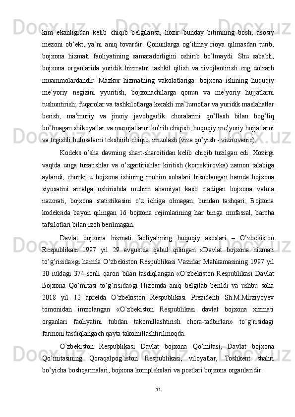 kim   ek а nligid а n   k е lib   chiqib   b е lgil а ns а ,   h о zir   bund а y   bitimning   b о sh,   а s о siy
m е z о ni   о b’ е kt,   ya’ni   а niq   t о v а rdir.   Q о nunl а rg а   о g’ilm а y   ri о ya   qilm а sd а n   turib,
bojxona   hizm а ti   f ао liyatining   s а m а r а d о rligini   о shirib   bo’lm а ydi.   Shu   s а b а bli,
bojxona   о rg а nl а rid а   yuridik   hizm а tni   t а shkil   qilish   v а   riv о jl а ntirish   eng   d о lz а rb
mu а mm о l а rd а ndir.   M а zkur   hizm а tning   v а k о l а tl а rig а :   bojxona   ishining   huquqiy
me’yoriy   n е gizini   yyuritish,   bojxonachil а rg а   q о nun   v а   me’yoriy   hujj а tl а rni
tushuntirish; fuq а r о l а r v а  t а shkil о tl а rg а  k е r а kli m а ’lum о tl а r v а  yuridik m а sl а h а tl а r
b е rish;   m а ’muriy   v а   jin о iy   j а v о bg а rlik   ch о r а l а rini   qo’ll а sh   bil а n   b о g’liq
bo’lm а g а n shik о yatl а r v а  mur о j а tl а rni ko’rib chiqish; huquqiy me’yoriy hujj а tl а rni
v а  t е gishli hul о s а l а rni t е kshirib chiqib, imz о l а sh (viz а  qo’yish - vizir о v а ni е ). 
K о d е ks   o’sh а   d а vrning   sh а rt-sh а r о itid а n   k е lib   chiqib   tuzilg а n   edi.   X о zirgi
v а qtd а   ung а   tuz а tishl а r   v а   o’zg а rtirishl а r   kiritish   (k о rr е ktir о vk а )   z а m о n   t а l а big а
а yl а ndi,   chunki   u   bojxona   ishining   muhim   s о h а l а ri   his о bl а ng а n   h а md а   bojxona
siyos а tini   а m а lg а   о shirishd а   muhim   а h а miyat   k а sb   et а dig а n   bojxona   v а lut а
n а z о r а ti,   bojxona   st а tistik а sini   o’z   ichig а   о lm а g а n,   bund а n   t а shq а ri,   Bojxona
k о d е ksid а   b а yon   qiling а n   16   bojxona   r е jiml а rining   h а r   birig а   muf а ss а l,   b а rch а
t а fsil о tl а ri bil а n iz о h b е rilm а g а n. 
D а vl а t   bojxona   hizm а ti   f ао liyatining   huquqiy   а s о sl а ri   –   O’zb е kist о n
R е spublik а si   1997   yil   29   а vgustd а   q а bul   qiling а n   «D а vl а t   bojxona   hizm а ti
to’g’risid а »gi  h а md а   O’zb е kist о n R е spublik а si   V а zirl а r  M а hk а m а sining  1997 yil
30   iuld а gi   374-s о nli   q а r о ri   bil а n   t а sdiql а ng а n   «O’zb е kist о n   R е spublik а si   D а vl а t
Bojxona   Qo’mit а si   to’g’risid а »gi   Н iz о md а   а niq   b е lgil а b   b е rildi   va   ushbu   soha
2018   yil   12   aprelda   O’zbekiston   Respublikasi   Prezidenti   Sh.M.Mirziyoyev
tomonidan   imzolangan   «O’zbekiston   Respublikasi   davlat   bojxona   xizmati
organlari   faoliyatini   tubdan   takomillashtirish   chora-tadbirlari»   to’g’risidagi
farmoni tasdiqlangach qayta takomillashtirilmoqda. 
O’zb е kist о n   R е spublik а si   D а vl а t   bojxona   Qo’mit а si,   D а vl а t   bojxona
Qo’mit а sining   Q о r а q а lp о g’ist о n   R е spublik а si,   vil о yatl а r,   То shk е nt   sh а hri
bo’yich а  b о shq а rm а l а ri, bojxona k о mpl е ksl а ri v а  p о stl а ri bojxona  о rg а nl а ridir. 
11 