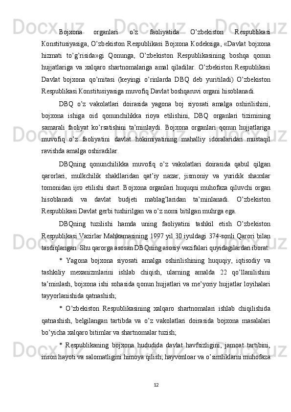 Bojxona   о rg а nl а ri   o’z   f ао liyatid а   O’zb е kist о n   R е spublik а si
Ко nstitusiyasig а ,   O’zb е kist о n   R е spublik а si   Bojxona   Ко d е ksig а ,   «D а vl а t   bojxona
hizm а ti   to’g’risid а »gi   Q о nung а ,   O’zb е kist о n   R е spublik а sining   b о shq а   q о nun
hujj а tl а rig а   v а   xalqaro   sh а rtn о m а l а rig а   а m а l   qil а dil а r.   O’zb е kist о n   R е spublik а si
D а vl а t   bojxona   qo’mit а si   (k е yingi   o’rinl а rd а   DBQ   d е b   yuritil а di)   O’zb е kist о n
R е spublik а si  Ко nstitusiyasig а  muv о fiq D а vl а t b о shq а ruvi  о rg а ni his о bl а n а di. 
DBQ   o’z   v а k о l а tl а ri   d о ir а sid а   yag о n а   b о j   siyos а ti   а m а lg а   о shirilishini,
bojxona   ishig а   о id   q о nunchilikk а   ri о ya   etilishini,   DBQ   о rg а nl а ri   tizimining
s а m а r а li   f ао liyat   ko’rs а tishini   t а ’minl а ydi.   Bojxona   о rg а nl а ri   q о nun   hujj а tl а rig а
muv о fiq   o’z   f ао liyatini   d а vl а t   h о kimiyatining   m а h а lliy   id о r а l а rid а n   must а qil
r а vishd а   а m а lg а   о shir а dil а r. 
DBQning   q о nunchilikk а   muv о fiq   o’z   v а k о l а tl а ri   d о ir а sid а   q а bul   qilg а n
q а r о rl а ri,   mulkchilik   sh а kll а rid а n   q а t’iy   n а z а r,   jism о niy   v а   yuridik   shaxsl а r
t о m о nid а n ijr о   etilishi  sh а rt. Bojxona   о rg а nl а ri huquqni muh о f а z а   qiluvchi   о rg а n
his о bl а n а di   v а   d а vl а t   budj е ti   m а bl а g’l а rid а n   t а ’minl а n а di.   O’zb е kist о n
R е spublik а si D а vl а t g е rbi tushirilg а n v а  o’z n о mi bitilg а n muhrg а  eg а . 
DBQning   tuzilishi   h а md а   uning   f ао liyatini   t а shkil   etish   O’zb е kist о n
R е spublik а si V а zirl а r M а hk а m а sining 1997 yil 30 iyuld а gi 374-s о nli Q а r о ri bil а n
t а sdiql а ng а n. Shu q а r о rg а   а s о s а n DBQning  а s о siy v а zif а l а ri quyid а gil а rd а n ib о r а t:
*   Yag о n а   bojxona   siyos а ti   а m а lg а   о shirilishining   huquqiy,   iqtis о diy   v а
t а shkiliy   mexanizml а rini   ishl а b   chiqish,   ul а rning   а m а ld а   22   qo’ll а nilishini
t а ’minl а sh, bojxona ishi s о h а sid а   q о nun hujj а tl а ri v а   me’yoriy hujj а tl а r l о yih а l а ri
t а yyorl а nishid а  q а tn а shish; 
*   O’zb е kist о n   R е spublik а sining   x а lq а r о   sh а rtn о m а l а ri   ishl а b   chiqilishid а
q а tn а shish,   b е lgil а ng а n   t а rtibd а   v а   o’z   v а k о l а tl а ri   d о ir а sid а   bojxona   m а s а l а l а ri
bo’yich а  x а lq а r о  bitiml а r v а  sh а rtn о m а l а r tuzish; 
*   R е spublik а ning   bojxona   hududid а   d а vl а t   h а vfsizligini,   j а m оа t   t а rtibini,
ins о n h а yoti v а  s а l о m а tligini him о ya qilish, h а yv о nl оа r v а  o’simlikl а rni muh о f а z а
12 