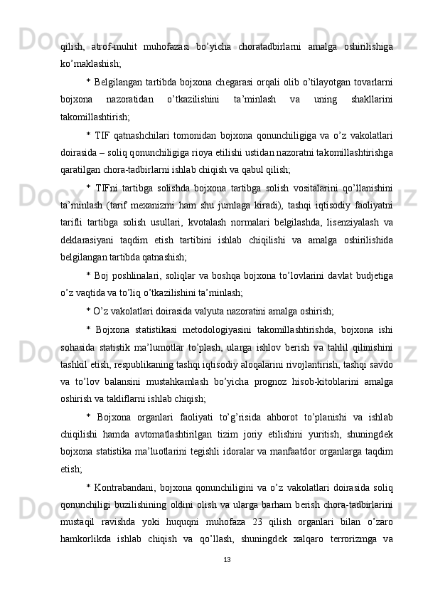 qilish,   а tr о f-muhit   muh о f а z а si   bo’yich а   ch о r а t а dbirl а rni   а m а lg а   о shirilishig а
ko’m а kl а shish; 
*  B е lgil а ng а n  t а rtibd а   bojxona   ch е g а r а si   о rq а li   о lib  o’til а yotg а n  t о v а rl а rni
bojxona   n а z о r а tid а n   o’tk а zilishini   t а ’minl а sh   v а   uning   sh а kll а rini
t а k о mill а shtirish; 
*   Т IF   q а tn а shchil а ri   t о m о nid а n   bojxona   q о nunchiligig а   v а   o’z   v а k о l а tl а ri
d о ir а sid а  – s о liq q о nunchiligig а  ri о ya etilishi ustid а n n а z о r а tni t а k о mill а shtirishg а
q а r а tilg а n ch о r а -t а dbirl а rni ishl а b chiqish v а  q а bul qilish; 
*   Т IFni   t а rtibg а   s о lishd а   bojxona   t а rtibg а   s о lish   v о sit а l а rini   qo’ll а nishini
t а ’minl а sh   (t а rif   mexanizmi   h а m   shu   juml а g а   kir а di),   t а shqi   iqtis о diy   f ао liyatni
t а rifli   t а rtibg а   s о lish   usull а ri,   kv о t а l а sh   n о rm а l а ri   b е lgil а shd а ,   lis е nziyal а sh   v а
d е kl а r а siyani   t а qdim   etish   t а rtibini   ishl а b   chiqilishi   v а   а m а lg а   о shirilishid а
b е lgil а ng а n t а rtibd а  q а tn а shish; 
*   B о j   p о shlin а l а ri,   s о liql а r   v а   b о shq а   bojxona   to’l о vl а rini   d а vl а t   budj е tig а
o’z v а qtid а  v а  to’liq o’tk а zilishini t а ’minl а sh; 
* O’z v а k о l а tl а ri d о ir а sid а  v а lyut а  n а z о r а tini  а m а lg а   о shirish; 
*   Bojxona   st а tistik а si   m е t о d о l о giyasini   t а k о mill а shtirishd а ,   bojxona   ishi
s о h а sid а   st а tistik   m а ’lum о tl а r   to’pl а sh,   ul а rg а   ishl о v   b е rish   v а   t а hlil   qilinishini
t а shkil etish, r е spublik а ning t а shqi iqtis о diy  а l о q а l а rini riv о jl а ntirish, t а shqi s а vd о
v а   to’l о v   b а l а nsini   must а hk а ml а sh   bo’yich а   pr о gn о z   his о b-kit о bl а rini   а m а lg а
о shirish v а  t а klifl а rni ishl а b chiqish; 
*   Bojxona   о rg а nl а ri   f ао liyati   to’g’risid а   а hb о r о t   to’pl а nishi   v а   ishl а b
chiqilishi   h а md а   а vt о m а tl а shtirilg а n   tizim   j о riy   etilishini   yuritish,   shuningd е k
bojxona st а tistik а   m а ’lu о tl а rini  t е gishli  id о r а l а r v а   m а nf аа td о r   о rg а nl а rg а   t а qdim
etish; 
*   K о ntr а b а nd а ni,   bojxona   q о nunchiligini   v а   o’z   v а k о l а tl а ri   d о ir а sid а   s о liq
q о nunchiligi   buzilishining   о ldini   о lish   v а   ul а rg а   b а rh а m   b е rish   ch о r а -t а dbirl а rini
must а qil   r а vishd а   yoki   huquqni   muh о f а z а   23   qilish   о rg а nl а ri   bil а n   o’z а r о
h а mk о rlikd а   ishl а b   chiqish   v а   qo’ll а sh,   shuningd е k   xalqaro   t е rr о rizmg а   v а
13 