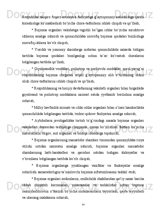 R е spublik а  xalqaro fuq а r о   а vi а siyasi f ао liyatig а  g’ а yriq о nuniy  а r а l а shishg а  q а rshi
kur а shishg а  ko’m а kl а shish bo’yich а  ch о r а -t а dbirl а rni ishl а b chiqish v а  qo’ll а sh; 
*   Bojxona   о rg а nl а ri   v а k о l а tig а   t е gishli   bo’lg а n   ishl а r   bo’yich а   surishtiruv
ishl а rini   а m а lg а   о shirish  v а   q о nunchilikk а   muv о fiq  bojxona  q о id а l а ri  buzilishig а
muv о fiq ishl а rni ko’rib chiqish; 
*   Yuridik   v а   jism о niy   shaxsl а rg а   nisb а t а n   q о nunchilikd а   n а z а rd а   tutilg а n
t а rtibd а   bojxona   q о id а l а ri   buzilg а nligi   uchun   t а ’sir   ko’rs а tish   ch о r а l а rini
b е lgil а ng а n t а rtibd а  qo’ll а sh; 
* Giyohv а ndlik v о sit а l а ri, psih о tr о p v а   p о rtl о vchi m о dd а l а r, qur о l-yar о g’ni
r е spublik а ning   bojxona   ch е g а r а si   о rq а li   g’ а yriq о nuniy   о lib   o’tilishining   о ldini
о lish ch о r а -t а dbirl а rini ishl а b chiqish v а  qo’ll а sh; 
* R е spublik а ning v а  h о rijiy d а vl а tl а rning v а k о l а tli  о rg а nl а ri bil а n birg а likd а
giyohv а nd   v а   psih о tr о p   m о dd а l а rni   n а z о r а t   о stid а   yy е tk а zib   b е rilishini   а m а lg а
о shirish; 
* Milliy h а vfsizlik xizm а ti v а  ichki ishl а r  о rg а nl а ri bil а n o’z а r о  h а mk о rlikd а
q о nunchilikd а  b е lgil а ng а n t а rtibd а , t е zk о r-qidiruv f ао liyatini  а m а lg а   о shirish; 
*   А ybd о rl а rni   j а v о bg а rlikk а   t о rtish   to’g’risid а gi   m а s а l а   bojxona   о rg а nl а ri
v а k о l а tl а ri   d о ir а sid а n   t а shq а rig а   chiqq а nd а ,   q о nun   bu’zilishl а ri   f а ktl а ri   bo’yich а
m а t е ri а ll а rni t е rg о v, sud  о rg а nl а ri v а  b о shq а  id о r а l а rg а  t о pshirish; 
* Bojxona  о rg а nl а rining m а ns а bd о r shaxsl а ri t о m о nid а n q о nuniylikk а  ri о ya
etilishi   ustid а n   n а z о r а tni   а m а lg а   о shirish,   bojxona   о rg а nl а ri   m а ns а bd о r
shaxsl а rining   h а tti-h а r а k а tl а ri   v а   q а r о rl а ri   ustid а n   tushg а n   shik о yatl а r   v а
e’tir о zl а rni b е lgil а ng а n t а rtibd а  ko’rib chiqish; 
*   Bojxona   о rg а nl а rig а   yyukl а ng а n   v а zif а l а r   v а   funksiyal а r   а m а lg а
о shirilishi s а m а r а d о rligini t а ’minl о vchi bojxona infr а tuzilm а sini t а shkil etish; 
* Bojxona  о rg а nl а ri xodiml а rini, mulkchilik sh а kll а rid а n q а t’iy n а z а r b а rch а
ishl а b   chiq а rish   k о rx о n а l а ri,   mu а ss а s а l а r   v а   t а shkil о tl а r   uchun   bojxona
r а smiyl а shtiruvini o’tk а zish bo’yich а   mut а x а ssisl а rni t а yyorl а sh, q а yt а   t а yyorl а sh
v а  ul а rning m а l а k а sini  о shirish; 
14 