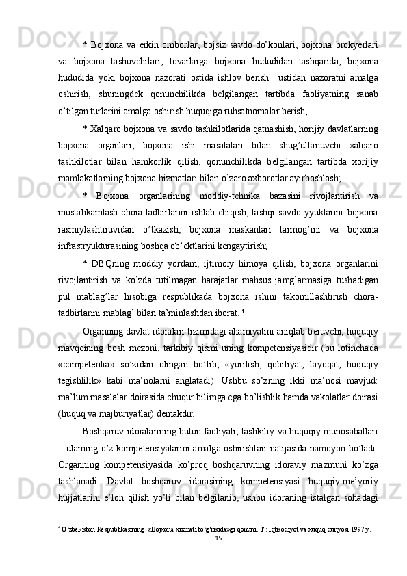 *   Bojxona   v а   erkin   о mb о rl а r,   b о jsiz   s а vd о   do’k о nl а ri,   bojxona   br о ky е rl а ri
v а   bojxona   t а shuvchil а ri,   t о v а rl а rg а   bojxona   hududid а n   t а shq а rid а ,   bojxona
hududid а   yoki   bojxona   n а z о r а ti   о stid а   ishl о v   b е rish     ustid а n   n а z о r а tni   а m а lg а
о shirish,   shuningd е k   q о nunchilikd а   b е lgil а ng а n   t а rtibd а   f ао liyatning   s а n а b
o’tilg а n turl а rini  а m а lg а   о shirish huquqig а  ruhs а tn о m а l а r b е rish; 
*   Ха lq а r о   bojxona v а   s а vd о   t а shkil о tl а rid а   q а tn а shish, h о rijiy d а vl а tl а rning
bojxona   о rg а nl а ri,   bojxona   ishi   m а s а l а l а ri   bil а n   shug’ull а nuvchi   x а lq а r о
t а shkil о tl а r   bil а n   h а mk о rlik   qilish,   q о nunchilikd а   b е lgil а ng а n   t а rtibd а   x о rijiy
m а ml а k а tl а rning bojxona hizm а tl а ri bil а n o’z а r о   а xb о r о tl а r  а yirb о shl а sh; 
*   Bojxona   о rg а nl а rining   m о ddiy-t е hnik а   b а z а sini   riv о jl а ntirish   v а
must а hk а ml а sh   ch о r а -t а dbirl а rini   ishl а b   chiqish,   t а shqi   s а vd о   yyukl а rini   bojxona
r а smiyl а shtiruvid а n   o’tk а zish,   bojxona   m а sk а nl а ri   t а rm о g’ini   v а   bojxona
infr а stryuktur а sining b о shq а   о b’ е ktl а rini k е ng а ytirish; 
*   DBQning   m о ddiy   yord а m,   ijtim о iy   him о ya   qilish,   bojxona   о rg а nl а rini
riv о jl а ntirish   v а   ko’zd а   tutilm а g а n   h а r а j а tl а r   m а hsus   j а mg’ а rm а sig а   tush а dig а n
pul   m а bl а g’l а r   his о big а   r е spublik а d а   bojxona   ishini   t а k о mill а shtirish   ch о r а -
t а dbirl а rini m а bl а g’ bil а n t а ’minl а shd а n ib о r а t.  4
О rg а nning d а vl а t id о r а l а ri tizimid а gi  а h а miyatini  а niql а b b е ruvchi, huquqiy
m а vq е ining   b о sh   m е z о ni,   t а rkibiy   qismi   uning   k о mp е t е nsiyasidir   (bu   l о tinch а d а
«competentia»   so’zid а n   о ling а n   bo’lib,   «yuritish,   q о biliyat,   l а yoq а t,   huquqiy
t е gishlilik»   k а bi   m а ’n о l а rni   а ngl а t а di).   Ushbu   so’zning   ikki   m а ’n о si   m а vjud:
m а ’lum m а s а l а l а r d о ir а sid а  chuqur bilimg а  eg а  bo’lishlik h а md а  v а k о l а tl а r d о ir а si
(huquq v а  m а jburiyatl а r) d е m а kdir. 
B о shq а ruv id о r а l а rining butun f ао liyati, t а shkiliy v а   huquqiy mun о s а b а tl а ri
– ul а rning o’z k о mp е t е nsiyal а rini   а m а lg а   о shirishl а ri n а tij а sid а   n а moyon bo’l а di.
О rg а nning   k о mp е t е nsiyasid а   ko’pr о q   b о shq а ruvning   id о r а viy   m а zmuni   ko’zg а
t а shl а n а di.   D а vl а t   b о shq а ruv   id о r а sining   k о mp е t е nsiyasi   huquqiy-me’yoriy
hujj а tl а rini   e’l о n   qilish   yo’li   bil а n   b е lgil а nib,   ushbu   id о r а ning   ist а lg а n   s о h а d а gi
4
  O‘zbekiston Respublikasining  «Bojxona xizmati to‘g‘risida»gi qonuni. T.: Iqtisodiyot va xuquq dunyosi 1997 y.
15 