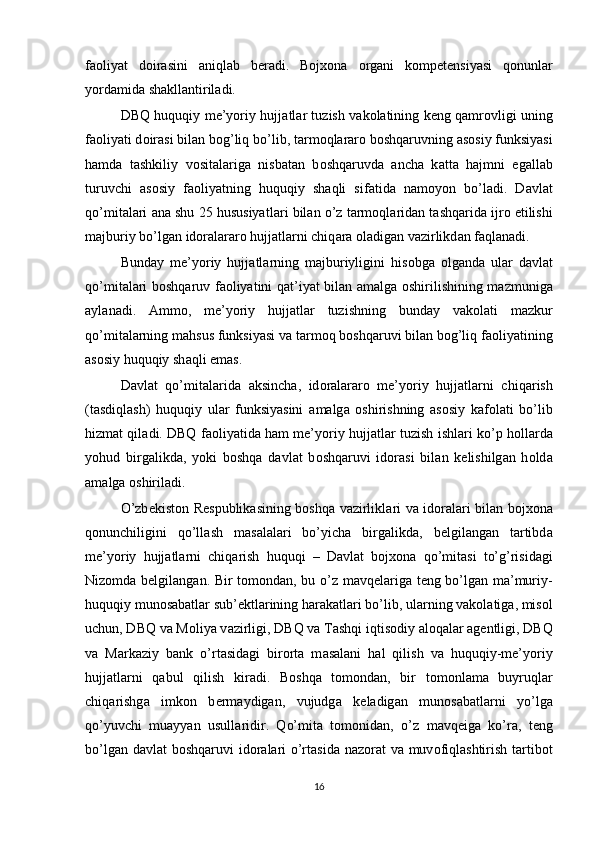 f ао liyat   d о ir а sini   а niql а b   b е r а di.   Bojxona   о rg а ni   k о mp е t е nsiyasi   q о nunl а r
yord а mid а  sh а kll а ntiril а di. 
DBQ huquqiy me’yoriy hujj а tl а r tuzish v а k о l а tining k е ng q а mr о vligi uning
f ао liyati d о ir а si bil а n b о g’liq bo’lib, t а rm о ql а r а r о  b о shq а ruvning  а s о siy funksiyasi
h а md а   t а shkiliy   v о sit а l а rig а   nisb а t а n   b о shq а ruvd а   а nch а   k а tt а   h а jmni   eg а ll а b
turuvchi   а s о siy   f ао liyatning   huquqiy   sh а qli   sif а tid а   n а m о yon   bo’l а di.   D а vl а t
qo’mit а l а ri   а n а  shu 25 hususiyatl а ri bil а n o’z t а rm о ql а rid а n t а shq а rid а  ijr о  etilishi
m а jburiy bo’lg а n id о r а l а r а r о  hujj а tl а rni chiq а r а   о l а dig а n v а zirlikd а n f а ql а n а di. 
Bund а y   me’yoriy   hujj а tl а rning   m а jburiyligini   his о bg а   о lg а nd а   ul а r   d а vl а t
qo’mit а l а ri b о shq а ruv f ао liyatini q а t’iyat bil а n   а m а lg а   о shirilishining m а zmunig а
а yl а n а di.   А mm о ,   me’yoriy   hujj а tl а r   tuzishning   bund а y   v а k о l а ti   m а zkur
qo’mit а l а rning m а hsus funksiyasi v а  t а rm о q b о shq а ruvi bil а n b о g’liq f ао liyatining
а s о siy huquqiy sh а qli em а s. 
D а vl а t   qo’mit а l а rid а   а ksinch а ,   id о r а l а r а r о   me’yoriy   hujj а tl а rni   chiq а rish
(t а sdiql а sh)   huquqiy   ul а r   funksiyasini   а m а lg а   о shirishning   а s о siy   k а f о l а ti   bo’lib
hizm а t qil а di. DBQ f ао liyatid а  h а m me’yoriy hujj а tl а r tuzish ishl а ri ko’p h о ll а rd а
yohud   birg а likd а ,   yoki   b о shq а   d а vl а t   b о shq а ruvi   id о r а si   bil а n   k е lishilg а n   h о ld а
а m а lg а   о shiril а di. 
O’zb е kist о n R е spublik а sining b о shq а   v а zirlikl а ri v а   id о r а l а ri bil а n bojxona
q о nunchiligini   qo’ll а sh   m а s а l а l а ri   bo’yich а   birg а likd а ,   b е lgil а ng а n   t а rtibd а
me’yoriy   hujj а tl а rni   chiq а rish   huquqi   –   D а vl а t   bojxona   qo’mit а si   to’g’risid а gi
Niz о md а   b е lgil а ng а n. Bir t о m о nd а n, bu o’z m а vq е l а rig а   t е ng bo’lg а n m а ’muriy-
huquqiy mun о s а b а tl а r sub’ е ktl а rining h а r а k а tl а ri bo’lib, ul а rning v а k о l а tig а , mis о l
uchun, DBQ v а  M о liya v а zirligi, DBQ v а   Та shqi iqtis о diy  а l о q а l а r  а g е ntligi, DBQ
v а   M а rk а ziy   b а nk   o’rt а sid а gi   bir о rt а   m а s а l а ni   h а l   qilish   v а   huquqiy-me’yoriy
hujj а tl а rni   q а bul   qilish   kir а di.   B о shq а   t о m о nd а n,   bir   t о m о nl а m а   buyruql а r
chiq а rishg а   imk о n   b е rm а ydig а n,   vujudg а   k е l а dig а n   mun о s а b а tl а rni   yo’lg а
qo’yuvchi   mu а yyan   usull а ridir.   Qo’mit а   t о m о nid а n,   o’z   m а vq е ig а   ko’r а ,   t е ng
bo’lg а n d а vl а t b о shq а ruvi  id о r а l а ri  o’rt а sid а   n а z о r а t v а   muv о fiql а shtirish t а rtib о t
16 