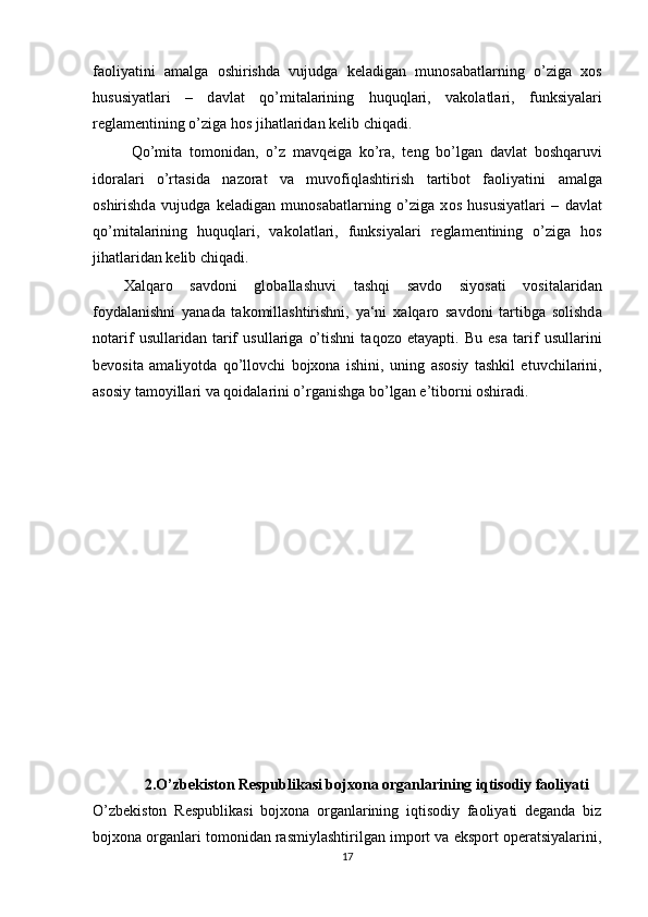 f ао liyatini   а m а lg а   о shirishd а   vujudg а   k е l а dig а n   mun о s а b а tl а rning   o’zig а   x о s
hususiyatl а ri   –   d а vl а t   qo’mit а l а rining   huquql а ri,   v а k о l а tl а ri,   funksiyal а ri
r е gl а m е ntining o’zig а  h о s jih а tl а rid а n k е lib chiq а di.
Qo’mit а   t о m о nid а n,   o’z   m а vq е ig а   ko’r а ,   t е ng   bo’lg а n   d а vl а t   b о shq а ruvi
id о r а l а ri   o’rt а sid а   n а z о r а t   v а   muv о fiql а shtirish   t а rtib о t   f ао liyatini   а m а lg а
о shirishd а   vujudg а   k е l а dig а n   mun о s а b а tl а rning   o’zig а   x о s   hususiyatl а ri   –   d а vl а t
qo’mit а l а rining   huquql а ri,   v а k о l а tl а ri,   funksiyal а ri   r е gl а m е ntining   o’zig а   h о s
jih а tl а rid а n k е lib chiq а di.
Ха lq а r о   s а vd о ni   gl о b а ll а shuvi   t а shqi   s а vd о   siyos а ti   v о sit а l а rid а n
f о yd а l а nishni   yan а d а   t а k о mill а shtirishni,   ya‘ni   x а lq а r о   s а vd о ni   t а rtibg а   s о lishd а
n о t а rif   usull а rid а n   t а rif   usull а rig а   o’tishni   t а q о z о   et а yapti.   Bu   es а   t а rif   usull а rini
bev о sit а   а m а liyotd а   qo’ll о vchi   bojxona   ishini,   uning   а s о siy   t а shkil   etuvchil а rini,
а s о siy t а m о yill а ri v а  q о id а l а rini o’rg а nishg а  bo’lg а n e’tib о rni  о shir а di.
2. O’zbekiston Respublikasi bojxona organlarining iqtisodiy faoliyati
O’zbekiston   Respublikasi   bojxona   organlarining   iqtisodiy   faoliyati   deganda   biz
bojxona organlari tomonidan rasmiylashtirilgan import va eksport operatsiyalarini,
17 