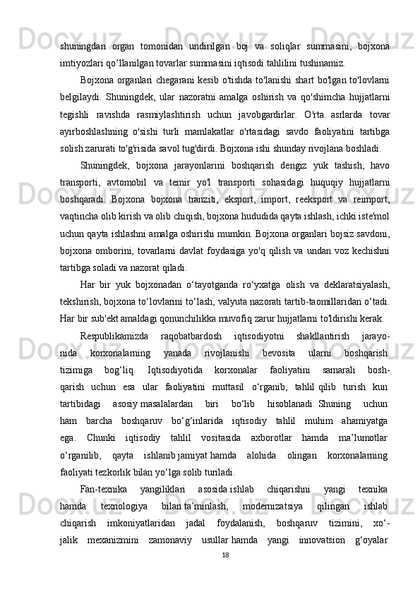 shuningdan   organ   tomonidan   undirilgan   boj   va   soliqlar   summasini,   bojxona
imtiyozlari qo’llanilgan tovarlar summasini iqtisodi tahlilini tushinamiz.
Bojxona organlari  chegarani kesib o'tishda  to'lanishi  shart bo'lgan to'lovlarni
belgilaydi.   Shuningdek,   ular   nazoratni   amalga   oshirish   va   qo'shimcha   hujjatlarni
tegishli   ravishda   rasmiylashtirish   uchun   javobgardirlar.   O'rta   asrlarda   tovar
ayirboshlashning   o'sishi   turli   mamlakatlar   o'rtasidagi   savdo   faoliyatini   tartibga
solish zarurati to'g'risida savol tug'dirdi. Bojxona ishi shunday rivojlana boshladi.
Shuningdek,   bojxona   jarayonlarini   boshqarish   dengiz   yuk   tashish,   havo
transporti,   avtomobil   va   temir   yo'l   transporti   sohasidagi   huquqiy   hujjatlarni
boshqaradi.   Bojxona   bojxona   tranziti,   eksport,   import,   reeksport   va   reimport,
vaqtincha olib kirish va olib chiqish, bojxona hududida qayta ishlash, ichki iste'mol
uchun qayta ishlashni amalga oshirishi mumkin. Bojxona organlari bojsiz savdoni,
bojxona omborini, tovarlarni  davlat  foydasiga yo'q qilish va undan voz kechishni
tartibga soladi va nazorat qiladi.
Har   bir   yuk   bojxonadan   o‘tayotganda   ro‘yxatga   olish   va   deklaratsiyalash,
tekshirish, bojxona to‘lovlarini to‘lash, valyuta nazorati tartib-taomillaridan o‘tadi.
Har bir sub'ekt amaldagi qonunchilikka muvofiq zarur hujjatlarni to'ldirishi kerak.
Respublikamizda   raqobatbardosh   iqtisodiyotni   shakllantirish   jarayo-
nida   korxonalarning   yanada   rivojlanishi   bevosita   ularni   boshqarish  
tizimiga   bog‘liq.   Iqtisodiyotida   korxonalar   faoliyatini   samarali   bosh-
qarish   uchun   esa   ular   faoliyatini   muttasil   o‘rganib,   tahlil   qilib   turish   kun  
tartibidagi   asosiy   masalalardan   biri   bo‘lib   hisoblanadi.   Shuning   uchun  
ham   barcha   boshqaruv   bo‘g‘inlarida   iqtisodiy   tahlil   muhim   ahamiyatga  
ega.   Chunki   iqtisodiy   tahlil   vositasida   axborotlar   hamda   ma’lumotlar  
o‘rganilib,   qayta   ishlanib   jamiyat   hamda   alohida   olingan   korxonalarning  
faoliyati tezkorlik bilan yo‘lga solib turiladi.   
Fan-texnika   yangiliklari   asosida   ishlab   chiqarishni   yangi   texnika  
hamda   texnologiya   bilan   ta’minlash,   modernizatsiya   qilingan   ishlab  
chiqarish   imkoniyatlaridan   jadal   foydalanish,   boshqaruv   tizimini,   xo‘-
jalik   mexanizmini   zamonaviy   usullar   hamda   yangi   innovatsion   g‘oyalar  
18 