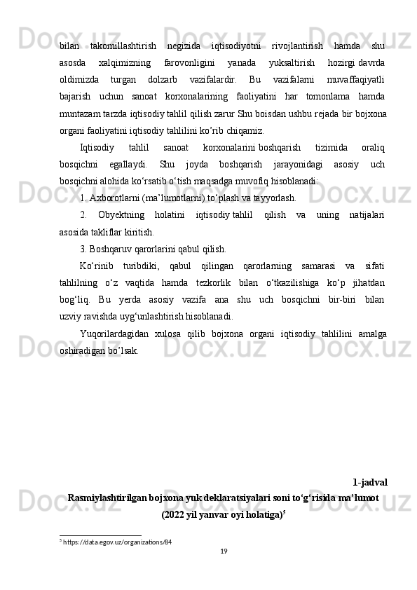 bilan   takomillashtirish   negizida   iqtisodiyotni   rivojlantirish   hamda   shu  
asosda   xalqimizning   farovonligini   yanada   yuksaltirish   hozirgi   davrda  
oldimizda   turgan   dolzarb   vazifalardir.   Bu   vazifalarni   muvaffaqiyatli  
bajarish   uchun   sanoat   korxonalarining   faoliyatini   har   tomonlama   hamda  
muntazam tarzda iqtisodiy   tahlil qilish zarur Shu boisdan ushbu rejada bir bojxona
organi faoliyatini iqtisodiy tahlilini ko’rib chiqamiz.   
Iqtisodiy   tahlil   sanoat   korxonalarini   boshqarish   tizimida   oraliq  
bosqichni   egallaydi.   Shu   joyda   boshqarish   jarayonidagi   asosiy   uch  
bosqichni alohida ko‘rsatib o‘tish   maqsadga muvofiq hisoblanadi:  
1.   Axborotlarni (ma’lumotlarni) to‘plash   va tayyorlash.  
2.   Obyektning   holatini   iqtisodiy   tahlil   qilish   va   uning   natijalari  
asosida takliflar kiritish.
3. Boshqaruv qarorlarini qabul qilish.  
Ko‘rinib   turibdiki,   qabul   qilingan   qarorlarning   samarasi   va   sifati  
tahlilning   o‘z   vaqtida   hamda   tezkorlik   bilan   o‘tkazilishiga   ko‘p   jihatdan  
bog‘liq.   Bu   yerda   asosiy   vazifa   ana   shu   uch   bosqichni   bir-biri   bilan  
uzviy ravishda uyg‘unlashtirish hisoblanadi.  
Yuqorilardagidan   xulosa   qilib   bojxona   organi   iqtisodiy   tahlilini   amalga
oshiradigan bo’lsak.
                                                                                                                    
1-jadval
Rasmiylashtirilgan bojxona yuk deklaratsiyalari soni to‘g‘risida ma’lumot
(2022 yil yanvar oyi holatiga) 5
5
 https://data.egov.uz/organizations/84
19 