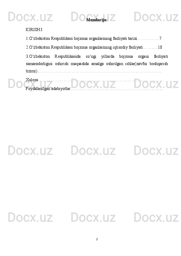 Mundarija:
KIRISH 3
1. O’zbekiston Respublikasi bojxona organlarining faoliyati tarix i………….…7
2. O’zbekiston Respublikasi bojxona organlarining iqtisodiy faoliyati………..18  
3.O’zbekiston   Respublikasida   so’ngi   yillarda   bojxona   organi   faoliyati
samaradorligini   oshirish   maqsadida   amalga   oshirilgan   ishlar(xavfni   boshqarish
tizimi)……………………………………………………………………….……
Xulosa………………………………………………………………………..……
Foydalanilgan adabiyotlar………………………………………………………...
2 