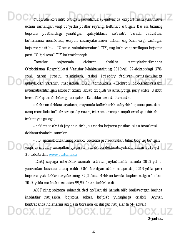 Yuqorida   ko`rsatib   o`tilgan   jadvalimiz   (2-jadval)da   eksport   rasmiylashtiruvi
uchun sarflangan vaqt  bo‘yicha postlar  reytingi keltiririb o`tilgan. Bu esa  bizning
bojxona   postlaridagi   yaratilgan   qulayliklarni   ko`rsatib   beradi.   Jadvaldan
ko`rishimiz   mumkinki,   eksport   rasmiyalashiruvi   uchun   eng   kam   vaqt   sarflagan
bojxona posti bu – “Chet el vakolatxonalari” TIF, eng ko`p vaqt sarflagan bojxona
posti “G`ijduvon” TIF ko`rsatilmoqda. 
Tovarlar   bojxonada   elektron   shaklda   rasmiylashtirilmoqda
O‘zbekiston   Respublikasi   Vazirlar   Mahkamasining   2012-yil   29-dekabrdagi   370-
sonli   qarori   ijrosini   ta’minlash,   tashqi   iqtisodiy   faoliyat   qatnashchilariga
qulayliklar   yaratish   maqsadida   DBQ   tomonidan   «Elektron   dek-laratsiyalash»
avtomatlashtirilgan axborot tizimi ishlab chiqildi va amaliyotga joriy etildi. Ushbu
tizim TIF qatnashchilariga bir qator afzalliklar beradi. Jumladan:
 elektron deklaratsiyalash jarayonida tadbirkorlik subyekti bojxona postidan 
uzoq masofada bo‘lishidan qat’iy nazar, internet tarmog‘i orqali amalga oshirish 
imkoniyatiga ega;
 deklarant o‘z ish joyida o‘tirib, bir necha bojxona postlari bilan tovarlarni 
deklaratsiyalashi mumkin;
 TIF qatnashchilarining kerakli bojxona protseduralari bilan bog‘liq bo‘lgan 
vaqti va moddiy xarajatlari qisqaradi.  «Elektron deklaratsiyalash» tizimi 2012-yil 
31-dekabrdan   www.customs.uz
  DBQ   saytiga   interaktiv   xizmati   sifatida   joylashtirildi   hamda   2013-yil   1-
yanvardan   boshlab   tatbiq   etildi.   Olib   borilgan   ishlar   natijasida,   2013-yilda   jami
bojxona  yuk   deklaratsiyalarining  39,2   foizi   elektron  tarzda   taqdim   etilgan   bo‘lsa,
2015-yilda esa bu ko‘rsatkich 99,95 foizni tashkil etdi.
AKT   ning   bojxona   sohasida   faol   qo ’ llanishi   hamda   olib   borilayotgan   boshqa
islohatlar   natijasida ,   bojxona   sohasi   ko ’ plab   yutuqlarga   erishdi .   Aynan
kontrabanda   holatlarini   aniqlash   borasida   erishilgan   natijalar   ta  (4- jadval )
3- jadval
22 