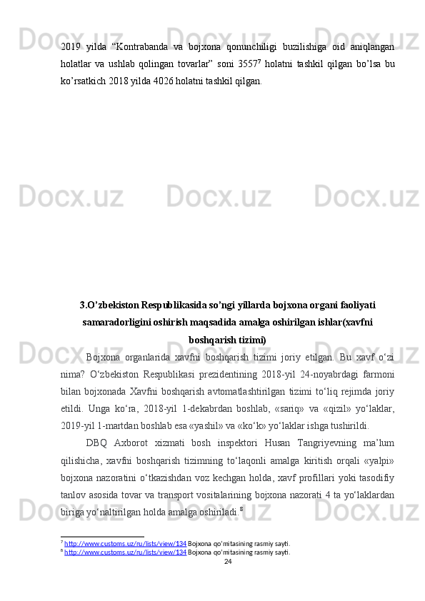 2019   yilda   “ Kontrabanda   va   bojxona   qonunchiligi   buzilishiga   oid   aniqlangan
holatlar   va   ushlab   qolingan   tovarlar”   soni   3557 7
  holatni   tashkil   qilgan   bo’lsa   bu
ko’rsatkich 2018 yilda 4026 holatni tashkil qilgan. 
3.O’zbekiston Respublikasida so’ngi yillarda bojxona organi faoliyati
samaradorligini oshirish maqsadida amalga oshirilgan ishlar(xavfni
boshqarish tizimi)
Bojxona   organlarida   xavfni   boshqarish   tizimi   joriy   etilgan.   Bu   xavf   o‘zi
nima?   O‘zbekiston   Respublikasi   prezidentining   2018-yil   24-noyabrdagi   farmoni
bilan   bojxonada   Xavfni   boshqarish   avtomatlashtirilgan   tizimi   to‘liq   rejimda   joriy
etildi.   Unga   ko‘ra,   2018-yil   1-dekabrdan   boshlab,   «sariq»   va   «qizil»   yo‘laklar,
2019-yil 1-martdan boshlab esa «yashil» va «ko‘k» yo‘laklar ishga tushirildi.
DBQ   Axborot   xizmati   bosh   inspektori   Husan   Tangriyevning   ma’lum
qilishicha,   xavfni   boshqarish   tizimning   to‘laqonli   amalga   kiritish   orqali   «yalpi»
bojxona  nazoratini   o‘tkazishdan  voz  kechgan   holda,  xavf   profillari  yoki  tasodifiy
tanlov asosida tovar va transport vositalarining bojxona nazorati 4 ta yo‘laklardan
biriga yo‘naltirilgan holda amalga oshiriladi. 8
7
  http://www.customs.uz/ru/lists/view/134  Bojxona qo’mitasining rasmiy sayti.
8
  http://www.customs.uz/ru/lists/view/134  Bojxona qo’mitasining rasmiy sayti.
24 