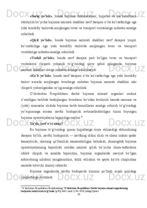 «Sariq   yo‘lak» ,   bunda   bojxona   deklaratsiyasi,   hujjatlar   va   ma’lumotlarni
tekshirish bo‘yicha bojxona nazorati shakllari xavf darajasi o‘rta ko‘rsatkichga ega
yoki tasodifiy tanlovda aniqlangan tovar va transport vositalariga nisbatan amalga
oshiriladi.
«Qizil   yo‘lak» ,   bunda   bojxona   nazorati   shakllari   xavf   darajasi   yuqori
ko‘rsatkichga   ega   yoki   tasodifiy   tanlovda   aniqlangan   tovar   va   transport
vositalariga nisbatan amalga oshiriladi.
«Yashil   yo‘lak» ,   bunda   xavf   darajasi   past   bo‘lgan   tovar   va   transport
vositalarini   chiqarib   yuborish   to‘g‘risidagi   qaror   qabul   qilinganda,   bojxona
nazorati shakllari ularga nisbatan amalga oshirilmaydi.
«Ko‘k   yo‘lak» ,   bunda   xavf   darajasi   o‘rta   ko‘rsatkichga   ega   yoki   tasodifiy
tanlov   asosida   aniqlangan   tovarlarga   nisbatan   bojxona   nazorati   shakllari   ular
chiqarib yuborilgandan so‘ng amalga oshiriladi.
O‘zbekiston   Respublikasi   davlat   bojxona   xizmati   organlari   xodimi
o‘rnatilgan   tartibda   tasdiqlangan   tovarlarni   ko‘zdan   kechirish   hamda   namuna   va
(yoki)   sinamalar   olishda   bojxona   tartib-taomillarini   amalga   oshirish   to‘g‘risidagi
yo‘riqnomaga   asosan   xavfni   boshqarish   avtomatlashtirilgan   tizimi   buyurgan
bojxona operatsiyalarini bajarishga majbur. 9
Xo‘sh, xavf o‘zi nima?
Bu   bojxona   to‘g‘risidagi   qonun   hujjatlariga   rioya   etilmasligi   ehtimolining
darajasi  bo‘lib, xavfni  boshqarish  — xavfning oldini  olish  va ularni  imkon qadar
kamaytirish,   ularning   qo‘llanilish   samaradorligini   baholash,   shuningdek   bojxona
operatsiyalarining   bajarilishi   ustidan   nazorat   qilish   bo‘yicha   chora-tadbirlarni
ishlab   chiqish   va   amalda   bajarishni,   bojxona   organlarida   mavjud   bo‘lgan
axborotning   uzluksiz   yangilanishini,   tahlil   etilishini   va   qayta   ko‘rib   chiqilishini
nazarda tutuvchi doimiy ishlardir.
Bojxona   organlarida   xavfni   boshqarish   tizimini   qo‘llash   orqali   quyidagi
maqsadlarga erishiladi:
9
  O`zbekiston Respublikasi Prezidentining  “ O‘zbekiston Respublikasi Davlat bojxona xizmati organlarining 
faoliyatini tashkil etish to‘g‘risida ”gi  PQ-3665-sonli 12.04.2018 yildagi Qarori
25 