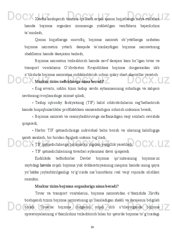 Xavfni boshqarish tizimini qo‘llash orqali qonun hujjatlariga rioya etilishini
hamda   bojxona   organlari   zimmasiga   yuklatilgan   vazifalarni   bajarilishini
ta’minlash;
Qonun   hujjatlariga   muvofiq,   bojxona   nazorati   ob’yektlariga   nisbatan
bojxona   nazoratini   yetarli   darajada   ta’minlaydigan   bojxona   nazoratining
shakllarini hamda darajasini tanlash;
Bojxona   nazoratini   tezlashtirish   hamda   xavf   darajasi   kam   bo‘lgan   tovar   va
transport   vositalarini   O‘zbekiston   Respublikasi   bojxona   chegarasidan   olib
o‘tilishida bojxona nazoratini soddalashtirish uchun qulay shart-sharoitlar yaratish.
Mazkur tizim tadbirkorga nima beradi?
 Eng   avvalo,   ushbu   tizim   tashqi   savdo   aylanmasining   oshishiga   va   xalqaro
savdoning rivojlanishiga xizmat qiladi;
 Tashqi   iqtisodiy   faoliyatning   (TIF)   halol   ishtirokchilarini   rag‘batlantirish
hamda huquqbuzarliklar profilaktikasi samaradorligini oshirish imkonini beradi;
 Bojxona nazorati va rasmiylashtiruviga sarflanadigan vaqt sezilarli ravishda
qisqaradi;
 Harbir   TIF   qatnashchisiga   individual   baho   berish   va   ularning   halolligiga
qarab saralash, bir-biridan farqlash imkoni tug‘iladi;
 TIF qatnashchilariga bojxona ko‘rigidan yengillik yaratiladi;
 TIF qatnashchilarining tovarlari aylanmasi davri qisqaradi.
Endilikda   tadbirkorlar   Davlat   bojxona   qo‘mitasining   bojxona.uz
saytidagi   havola   orqali bojxona yuk deklaratsiyasining maqomi hamda uning qaysi
yo‘lakka   joylashtirilganligi   to‘g‘risida   ma’lumotlarni   real   vaqt   rejimida   olishlari
mumkin.
Mazkur tizim bojxona organlariga nima beradi?
Tovar   va   transport   vositalarini,   bojxona   nazoratidan   o‘tkazishda   Xavfni
boshqarish tizimi bojxona nazoratining qo‘llaniladigan shakli va darajasini belgilab
beradi.   Tovarlar   bojxona   chegarasi   orqali   olib   o‘tilayotganda   bojxona
operatsiyalarining o‘tkazilishini tezlashtirish bilan bir qatorda bojxona to‘g‘risidagi
26 