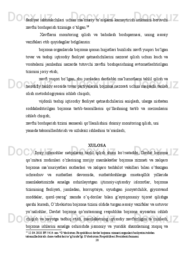 faoliyat  ishtirokchilari uchun ma’muriy to‘siqlarni kamaytirish imkonini  beruvchi
xavfni boshqarish tizimiga o‘tilgan. 10
  Xavflarni   monitoring   qilish   va   baholash   boshqarmasi,   uning   asosiy
vazifalari etib quyidagilar belgilansin:
bojxona organlarida bojxona qonun hujjatlari buzilishi xavfi yuqori bo‘lgan
tovar   va   tashqi   iqtisodiy   faoliyat   qatnashchilarini   nazorat   qilish   uchun   kuch   va
vositalarni   jamlashni   nazarda   tutuvchi   xavfni   boshqarishning   avtomatlashtirilgan
tizimini joriy etish;
xavfi yuqori bo‘lgan, shu jumladan dastlabki ma’lumotlarni tahlil qilish va
tasodifiy tanlov asosida tovar partiyalarini bojxona nazorati uchun maqsadli tanlab
olish metodologiyasini ishlab chiqish;
vijdonli  tashqi   iqtisodiy  faoliyat   qatnashchilarini  aniqlash,   ularga   nisbatan
soddalashtirilgan   bojxona   tartib-taomillarini   qo‘llashning   tartib   va   mezonlarini
ishlab chiqish;
xavfni boshqarish tizimi samarali qo‘llanilishini doimiy monitoring qilish, uni 
yanada takomillashtirish va uzluksiz ishlashini ta’minlash; 
XULOSA
Ilmiy   izlanishlar   natijalarini   taxlil   qilish   shuni   ko rsatadiki,   Davlat   bojxonaʼ
qo mitasi   xodimlari   o zlarining   xorijiy   mamlakatlar   bojxona   xizmati   va   xalqaro	
ʼ ʼ
bojxona   ma muriyatlari   raxbarlari   va   xalqaro   tashkilot   vakillari   bilan   o tkazgan	
ʼ ʼ
uchrashuv   va   suxbatlari   davomida,   suxbatdoshlarga   mustaqillik   yillarida
mamlakatimizda   amalga   oshirilayotgan   ijtimoiy-iqtisodiy   isloxotlar,   bojxona
tizimining   faoliyati,   jumladan,   korruptsiya,   uyushgan   jinoyatchilik,   giyoxvand
moddalar,   qurol-yarog   xamda   o q-dorilar   bilan   g ayriqonuniy   tijorat   qilishga	
ʼ ʼ ʼ
qarshi kurash, O zbekiston bojxona tizimi oldida turgan asosiy vazifalar va ustuvor	
ʼ
yo nalishlar,   Davlat   bojxona   qo mitasining   respublika   bojxona   siyosatini   ishlab	
ʼ ʼ
chiqish   va   xayotga   tadbiq   etish,   mamlakatning   iqtisodiy   xavfsizligini   ta minlash,	
ʼ
bojxona   ishlarini   amalga   oshirishda   jismoniy   va   yuridik   shaxslarning   xuquq   va
10
  12.04.2018 PF-5414-son “O‘zbekiston Respublikasi davlat bojxona xizmati organlari faoliyatini tubdan 
takomillashtirish chora-tadbirlari to’g’risida”gi O‘zbekiston Respublikasi Prezidenti farmoni
28 