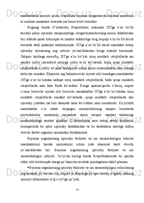 manfaatlarini   ximoya   qilish,   respublika   bojxona   chegaralarida   bojxona   nazoratini
ta minlash masalalari borasida ma lumot berib boradilar.ʼ ʼ
Bugungi   kunda   O zbekiston   Respublikasi   xukumati   JSTga   a zo   bo lib	
ʼ ʼ ʼ
kirishni   jahon   iqtisodiy   xamjamiyatiga   integratsiyalashuvning   asosiy   shakllaridan
biri sifatida qarab kelmoqda va mazkur tashkilotga teng xuquqli a zo bo lib kirish	
ʼ ʼ
borasida   dadil   qadamlar   tashlanmoqda.   JSTga  a zo   bo lib   kirish   mamlakat   tashqi	
ʼ ʼ
iqtisodiy   siyosatning   eng   ustuvor   yo nalishlaridan   biriga   aylanib   bormoqda.	
ʼ
Xalqaro   tajribaga   muvofiq,   JSTga   a zo   bo lish   uzoq   muddatli   istiqbollarda   xar	
ʼ ʼ
qanday   milliy   iqtisodiyot   rivojiga   ijobiy   ta sir   ko rsatadi,   biroq   qisqa   muddatli	
ʼ ʼ
istiqbollarda u milliy xo jalik taraqqiyoti  uchun ayrim  muammolarni  xam yuzaga	
ʼ
keltirishi mumkin. Eksportni rag batlantiruvchi siyosat olib boradigan mamlakatlar	
ʼ
JSTga   a zo   bo lishdan   nafaqat   uzoq   muddatli   istiqbollarda,   balki   qisqa   muddatli	
ʼ ʼ
istiqbollarda   xam   kata   foyda   ko radilar.   Bunga   qarama-qarshi   o laroq,   import	
ʼ ʼ
o rnini   bosuvchi   siyosat   olib   boruvchi   mamlakatlar   JSTga   a zo   bo lishdan   uzoq	
ʼ ʼ ʼ
muddatli   istiqbollarda   manfaat   ko rsalarda,   qisqa   muddatli   istiqbollarda   ular	
ʼ
iqtisodiy   jixatdan   ma lum   darajada   zarar   ko rishlari   xam   mumkindir.   Ko pchilik	
ʼ ʼ ʼ
mamlakatlar   o zi   ishlab   chiqargan   maxsulotlarining   xalqaro   bozorlarda	
ʼ
ayirboshlashni   yaxshilash   maqsadida   ularni   xalqaro   standart   talablariga
moslashtirishga   xarakat   qiladilar.   O zbekistonda   xam   tashqi   savdo   faoliyatini	
ʼ
boshqarishda   bir   qator   iqtisodiy   dastaklardan   va   bu   dastaklarni   xayotga   tadbiq
etuvchi davlat organlari xizmatidan foydalaniladi.  
Bojxona   organlarining   iqtisodiy   faoliyati   va   uni   samaradorligini   oshirish
mamlakatimiz   hamda   jamiyatimiz   uchun   juda   ahamiyat   kasb   etuvchi
yo’nalishlardan   biri.   Bojxona   organlarining   iqtisodiy   faoliyati   va   uni
samaradorligini   oshirish     bo’yicha   hozirgi   kunda   Respublikamizda   bir   qancha
ishlar olib borilmoqda ularga qo’shimcha ravishda quyidagilarni taklif qilaman:
 Bojxona organlarining iqtisodiy faoliyati va uni samaradorligini oshirish ning
eng samarali yo’llaridan biri, import va eksportga bo’lgan talabni o’rganib ularning
qonuniy aylanmasini to’g’ri yo’lga qo’yish;
29 