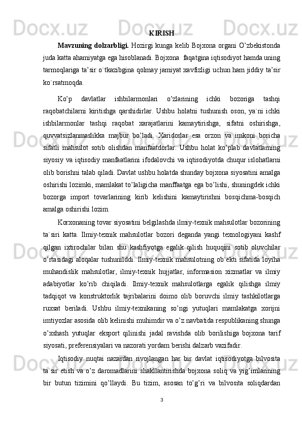 KIRISH
Mavzuning   dolzarbligi.   Hozirgi  kunga kelib Bojxona organi O’zbekistonda
juda katta ahamiyatga ega hisoblanadi. Bojxona  faqatgina iqtisodiyot hamda uning
tarmoqlariga ta’sir o`tkazibgina qolmay jamiyat xavfizligi uchun ham jiddiy ta’sir
ko`rsatmoqda. 
Ko’p   davlatlar   ishbilarmonlari   o’zlarining   ichki   bozoriga   tashqi
raqobatchilarni   kiritishga   qarshidirlar.   Ushbu   holatni   tushunish   oson,   ya`ni   ichki
ishbilarmonlar   tashqi   raqobat   xarajatlarini   kamaytirishga,   sifatni   oshirishga,
quvvatsizlanmaslikka   majbur   bo’ladi.   Xaridorlar   esa   orzon   va   imkoni   boricha
sifatli   mahsulot   sotib   olishdan   manfaatdorlar.   Ushbu   holat   ko’plab   davlatlarning
siyosiy  va iqtisodiy manfaatlarini  ifodalovchi  va iqtisodiyotda chuqur  islohatlarni
olib borishni talab qiladi. Davlat ushbu holatda shunday bojxona siyosatini amalga
oshirishi lozimki, mamlakat to’laligicha manffaatga ega bo’lishi, shuningdek ichki
bozorga   import   tovarlarining   kirib   kelishini   kamaytirishni   bosqichma-bosqich
amalga oshirishi lozim. 
Korxonaning tovar siyosatini belgilashda ilmiy-texnik mahsulotlar bozorining
ta`siri   katta.   Ilmiy-texnik   mahsulotlar   bozori   deganda   yangi   texnologiyani   kashf
qilgan   ixtirochilar   bilan   shu   kashfiyotga   egalik   qilish   huquqini   sotib   oluvchilar
o’rtasidagi  aloqalar tushunilddi. Ilmiy-texnik mahsulotning ob`ekti sifatida loyiha
muhandislik   mahsulotlar,   ilmiy-texnik   hujjatlar,   informasion   xizmatlar   va   ilmiy
adabiyotlar   ko’rib   chiqiladi.   Ilmiy-texnik   mahsulotlarga   egalik   qilishga   ilmiy
tadqiqot   va   konstruktorlik   tajribalarini   doimo   olib   boruvchi   ilmiy   tashkilotlarga
ruxsat   beriladi.   Ushbu   ilmiy-texnikaning   so’ngi   yutuqlari   mamlakatga   xorijni
imtiyozlar asosida olib kelinishi muhimdir va o’z navbatida respublikaning shunga
o’xshash   yutuqlar   eksport   qilinishi   jadal   ravishda   olib   borilishiga   bojxona   tarif
siyosati, preferensiyalari va nazorati yordam berishi dalzarb vazifadir. 
Iqtisodiy   nuqtai   nazardan   rivojlangan   har   bir   davlat   iqtisodiyotga   bilvosita
ta`sir   etish   va   o’z   daromadlarini   shakllantirishda   bojxona   soliq   va   yig’imlarining
bir   butun   tizimini   qo’llaydi.   Bu   tizim,   asosan   to’g’ri   va   bilvosita   soliqdardan
3 