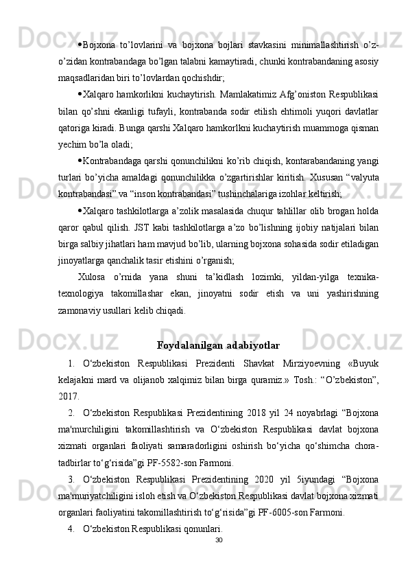  Bojxona   to’lovlarini   va   bojxona   bojlari   stavkasini   minimallashtirish   o’z-
o’zidan kontrabandaga bo’lgan talabni kamaytiradi, chunki kontrabandaning asosiy
maqsadlaridan biri to’lovlardan qochishdir;
 Xalqaro hamkorlikni kuchaytirish. Mamlakatimiz Afg’oniston Respublikasi
bilan   qo’shni   ekanligi   tufayli,   kontrabanda   sodir   etilish   ehtimoli   yuqori   davlatlar
qatoriga kiradi. Bunga qarshi Xalqaro hamkorlkni kuchaytirish muammoga qisman
yechim bo’la oladi;
 Kontrabandaga qarshi qonunchilikni ko’rib chiqish, kontarabandaning yangi
turlari   bo’yicha   amaldagi   qonunchilikka  o’zgartirishlar  kiritish.   Xususan  “valyuta
kontrabandasi” va “inson kontrabandasi” tushinchalariga izohlar keltirish;
 Xalqaro tashkilotlarga a’zolik masalasida chuqur tahlillar olib brogan holda
qaror   qabul   qilish.   JST   kabi   tashkilotlarga   a’zo   bo’lishning   ijobiy   natijalari   bilan
birga salbiy jihatlari ham mavjud bo’lib, ularning bojxona sohasida sodir etiladigan
jinoyatlarga qanchalik tasir etishini o’rganish;
Xulosa   o’rnida   yana   shuni   ta’kidlash   lozimki,   yildan-yilga   texnika-
texnologiya   takomillashar   ekan,   jinoyatni   sodir   etish   va   uni   yashirishning
zamonaviy usullari kelib chiqadi.
Foydalanilgan adabiyotlar
1. O‘zbekiston   Respublikasi   Prezidenti   Shavkat   Mirziyoevning   «Buyuk
kelajakni   mard   va   olijanob   xalqimiz   bilan   birga   quramiz.»   Tosh.:   “O’zbekiston”,
2017.
2. O‘zbekiston   Respublikasi   Prezidentining   2018   yil   24   noyabrlagi   “Bojxona
ma'murchiligini   takomillashtirish   va   O‘zbekiston   Respublikasi   davlat   bojxona
xizmati   organlari   faoliyati   samaradorligini   oshirish   bo‘yicha   qo‘shimcha   chora-
tadbirlar to‘g‘risida”gi PF-5582-son Farmoni.
3. O‘zbekiston   Respublikasi   Prezidentining   2020   yil   5iyundagi   “Bojxona
ma'muriyatchiligini isloh etish va O‘zbekiston Respublikasi davlat bojxona xizmati
organlari faoliyatini takomillashtirish to‘g‘risida”gi PF-6005-son Farmoni.
4. O‘zbekiston Respublikasi qonunlari. 
30 