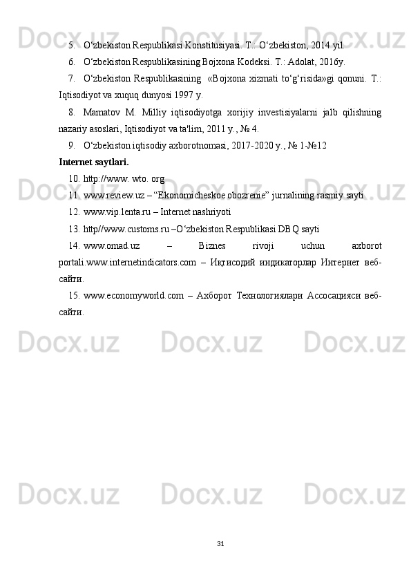 5. O‘zbekiston Respublikasi Konstitusiyasi. T.: O‘zbekiston, 2014 yil.
6. O‘zbekiston Respublikasining Bojxona Kodeksi. T.: Adolat, 2016y.
7. O‘zbekiston   Respublikasining     «Bojxona   xizmati   to‘g‘risida»gi   qonuni.   T.:
Iqtisodiyot va xuquq dunyosi 1997 y.
8. Mamatov   M.   Milliy   iqtisodiyotga   xorijiy   investisiyalarni   jalb   qilishning
nazariy asoslari, Iqtisodiyot va ta'lim, 2011 y., № 4.
9. O‘zbekiston iqtisodiy axborotnomasi, 2017-2020 y., № 1-№12
Internet saytlari .
10. http://www. wto. org
11. www.review.uz – “Ekonomicheskoe obozrenie” jurnalining rasmiy sayti
12. www.vip.lenta.ru – Internet nashriyoti
13. http//www. c ustoms.ru –O‘zbekiston Respublikasi DBQ sayti
14. www.omad.uz   –   Biznes   rivoji   uchun   axborot
portali. www.internetindicators.com   –   Иқтисодий   индикаторлар   Интернет   веб-
сайти.
15. www.economyworld.com   –   Ахборот   Технологиялари   Ассосацияси   веб-
сайти.
31 