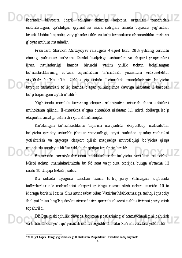 iboratdir   bilvosita   (egri)   soliqlar   tizimiga   bojxona   organlari   tomonidan
undiriladigan,   qo’shilgan   qiymat   aa   aksiz   soliqlari   hamda   bojxona   yig’imlari
kiradi. Ushbu boj soliq va yig’imlari ikki va ko’p tomonlama olinmaslikka erishish
g’oyat muhim masaladir. 
Prezident   Sh а vk а t   Mirziyoyev   r а isligid а   4- а prel   kuni   2019-yilning   birinchi
ch о r а gi   yakunl а ri   bo’yich а   D а vl а t   budjetig а   tushuml а r   v а   eksp о rt   pr о gn о zl а ri
ijr о si   n а tij а d о rligi   h а md а   birinchi   yarim   yillik   uchun   belgil а ng а n
ko’rs а tkichl а rning   so’zsiz   b а j а rilishini   ta’minl а sh   yuz а sid а n   vide о selekt о r
yig’ilishi   bo’lib   o’tdi.   Ushbu   yig’ilishd а   I-ch о r а kd а   m а ml а k а timiz   bo’yich а
buydjet   tushuml а ri   to’liq   h а md а   o’tg а n   yilning   m о s   d а vrig а   nisb а t а n   2   b а r о b а r
ko’p b а j а rilg а ni aytib o’tildi. 1
 
Yig’ilishd а   m а ml а k а timizning   eksp о rt   s а l о hiyatini   о shirish   ch о r а -t а dbirl а ri
muh о k а m а   qilindi.   II-ch о r а kd а   o’tg а n   ch о r а kk а   nisb а t а n   1,1   mlrd.   d о ll а rg а   ko’p
eksp о rtni  а m а lg а   о shirish rej а l а shtirilm о qd а . 
Ko’zl а ng а n   ko’rs а tkichl а rni   b а j а rish   m а qs а did а   eksp о rtb о p   mahsulotl а r
bo’yich а   q а nday   ustunlik   jih а tl а r   m а vjudligi,   q а ysi   hududd а   q а nday   mahsulot
yetishtirish   v а   q а yerg а   eksp о rt   qilish   m а qs а dg а   muvofiqligi   bo’yich а   qisq а
muddatd а   а m а liy t а klifl а r ishl а b chiqishg а  t о pshiriq berildi. 
B о j хо n а d а   r а smiyl а shtirishni   s о dd а l а shtirish   bo’yich а   v а zif а l а r   h а l   etildi.
Mis о l   uchun,   m а ml а k а timizd а   bu   96   s оа t   v а qt   о ls а ,   хо rijd а   bung а   o’rt а ch а   12
s оа tu 20 d а qiq а  ket а di,  хо l о s. 
Bu   s о h а d а   «yag о n а   d а rch а »   tizimi   to’liq   j о riy   etilm а g а ni   о qib а tid а
t а dbirk о rl а r   o’z   mahsulotini   eksp о rt   qilishg а   ru х s а t   о lish   uchun   k а mid а   10   t а
id о r а g а  b о rishi l о zim. Shu mun о s а b а t bil а n V а zirl а r M а hk а m а sig а  t а shqi iqtis о diy
f ао liyat bil а n b о g’liq d а vl а t   х izm а tl а rini q а mr а b   о luvchi ushbu tizimni j о riy etish
t о pshirildi. 
DBQg а   pishiqchilik d а vrid а   b о j хо n а   p о stl а rining o’tk а zuvch а nligini   о shirish
v а  tirb а ndlikk а  yo’l qo’ym а slik uchun tegishli ch о r а l а r ko’rish v а zif а si yukl а tildi. 
1
  2019-yil 4-aprel kungi yig`ilishdadagi O`zbekiston Respublikasi Prezidenti nutqi bayonoti
4 