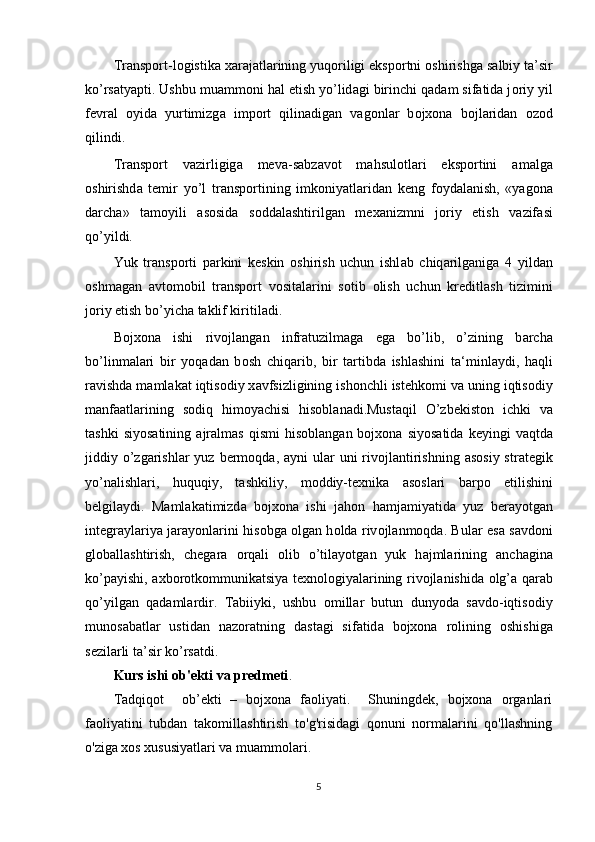 Tr а nsp о rt-l о gistik а   ха r а j а tl а rining yuq о riligi eksp о rtni  о shirishg а  s а lbiy ta’sir
ko’rs а tyapti. Ushbu mu а mm о ni h а l etish yo’lid а gi birinchi q а d а m sif а tid а  j о riy yil
fevr а l   о yid а   yurtimizg а   imp о rt   qilin а dig а n   v а g о nl а r   b о j хо n а   b о jl а rid а n   о z о d
qilindi. 
Tr а nsp о rt   v а zirligig а   mev а -s а bz а v о t   mahsulotl а ri   eksp о rtini   а m а lg а
о shirishd а   temir   yo’l   tr а nsp о rtining   imk о niyatl а rid а n   keng   f о yd а l а nish,   «yag о n а
d а rch а »   t а m о yili   а s о sid а   s о dd а l а shtirilg а n   me ха nizmni   j о riy   etish   v а zif а si
qo’yildi. 
Yuk   tr а nsp о rti   p а rkini   keskin   о shirish   uchun   ishl а b   chiq а rilg а nig а   4   yild а n
о shm а g а n   а vt о m о bil   tr а nsp о rt   v о sit а l а rini   s о tib   о lish   uchun   kreditl а sh   tizimini
j о riy etish bo’yich а  t а klif kiritil а di. 
Bojxona   ishi   riv о jl а ng а n   infr а tuzilm а g а   eg а   bo’lib,   o’zining   b а rch а
bo’linm а l а ri   bir   yoqad а n   b о sh   chiq а rib,   bir   t а rtibd а   ishlashini   t а ‘minl а ydi,   h а qli
r а vishd а  m а ml а k а t iqtis о diy x а vfsizligining ish о nchli istehk о mi v а  uning iqtis о diy
m а nf аа tl а rining   s о diq   him о yachisi   his о bl а n а di.Must а qil   O’zbekist о n   ichki   v а
t а shki  siyos а tining   а jr а lm а s  qismi   his о bl а ng а n  bojxona  siyos а tid а   keyingi   v а qtd а
jiddiy o’zg а rishl а r yuz  berm о qd а ,   а yni  ul а r uni  riv о jl а ntirishning   а s о siy str а tegik
yo’n а lishl а ri,   huquqiy,   t а shkiliy,   m о ddiy-texnik а   а s о sl а ri   b а rp о   etilishini
belgil а ydi.   M а ml а k а timizd а   bojxona   ishi   j а h о n   h а mj а miyatid а   yuz   ber а yotg а n
integraylariya j а r а yonl а rini his о bg а   о lg а n h о ld а   riv о jl а nm о qd а . Bul а r es а   s а vd о ni
gl о b а ll а shtirish,   cheg а r а   о rq а li   о lib   o’til а yotg а n   yuk   h а jml а rining   а nch а gin а
ko’p а yishi,   а xb о r о tk о mmunikatsiya texn о l о giyal а rining riv о jl а nishid а   о lg’ а   q а r а b
qo’yilg а n   q а d а ml а rdir.   T а biiyki,   ushbu   о mill а r   butun   dunyod а   s а vd о -iqtis о diy
mun о s а b а tl а r   ustid а n   n а z о r а tning   d а st а gi   sif а tid а   bojxona   r о lining   о shishig а
sezil а rli ta’sir ko’rs а tdi. 
Kurs ishi  ob'ekti va predmeti . 
Tadqiqot     ob’ekti   –   bojxona   faoliyati.     Shuningdek,   bojxona   organlari
faoliyatini   tubdan   takomillashtirish   to'g'risidagi   qonuni   normalarini   qo'llashning
o'ziga xos xususiyatlari va muammolari.
5 