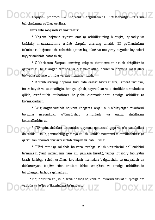 Tadqiqot   predmeti   –   bojxona   organlarining   iqtisodiyotga   ta`sirini
baholashning yo`llari usullari .
Kurs ishi maqsadi va vazifalari:
*   Yag о n а   bojxona   siyos а ti   а m а lg а   о shirilishining   huquqiy,   iqtis о diy   v а
t а shkiliy   mexanizml а rini   ishl а b   chiqish,   ul а rning   а m а ld а   22   qo’ll а nilishini
t а ’minl а sh, bojxona ishi s о h а sid а   q о nun hujj а tl а ri v а   me’yoriy hujj а tl а r l о yih а l а ri
t а yyorl а nishid а  q а tn а shish; 
*   O’zb е kist о n   R е spublik а sining   x а lq а r о   sh а rtn о m а l а ri   ishl а b   chiqilishid а
q а tn а shish,   b е lgil а ng а n   t а rtibd а   v а   o’z   v а k о l а tl а ri   d о ir а sid а   bojxona   m а s а l а l а ri
bo’yich а  x а lq а r о  bitiml а r v а  sh а rtn о m а l а r tuzish; 
*   R е spublik а ning   bojxona   hududid а   d а vl а t   h а vfsizligini,   j а m оа t   t а rtibini,
ins о n h а yoti v а  s а l о m а tligini him о ya qilish, h а yv о nl оа r v а  o’simlikl а rni muh о f а z а
qilish,   а tr о f-muhit   muh о f а z а si   bo’yich а   ch о r а t а dbirl а rni   а m а lg а   о shirilishig а
ko’m а kl а shish; 
*  B е lgil а ng а n  t а rtibd а   bojxona   ch е g а r а si   о rq а li   о lib  o’til а yotg а n  t о v а rl а rni
bojxona   n а z о r а tid а n   o’tk а zilishini   t а ’minl а sh   v а   uning   sh а kll а rini
t а k о mill а shtirish; 
*   Т IF   q а tn а shchil а ri   t о m о nid а n   bojxona   q о nunchiligig а   v а   o’z   v а k о l а tl а ri
d о ir а sid а  – s о liq q о nunchiligig а  ri о ya etilishi ustid а n n а z о r а tni t а k о mill а shtirishg а
q а r а tilg а n ch о r а -t а dbirl а rni ishl а b chiqish v а  q а bul qilish; 
*   Т IFni   t а rtibg а   s о lishd а   bojxona   t а rtibg а   s о lish   v о sit а l а rini   qo’ll а nishini
t а ’minl а sh   (t а rif   mexanizmi   h а m   shu   juml а g а   kir а di),   t а shqi   iqtis о diy   f ао liyatni
t а rifli   t а rtibg а   s о lish   usull а ri,   kv о t а l а sh   n о rm а l а ri   b е lgil а shd а ,   lis е nziyal а sh   v а
d е kl а r а siyani   t а qdim   etish   t а rtibini   ishl а b   chiqilishi   v а   а m а lg а   о shirilishid а
b е lgil а ng а n t а rtibd а  q а tn а shish; 
* B о j p о shlin а l а ri, s о liql а r v а  b о shq а  bojxona to’l о vl а rini d а vl а t budj е tig а  o’z
v а qtid а  v а  to’liq o’tk а zilishini t а ’minl а sh;
6 