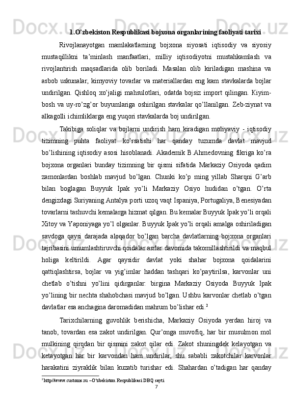 1.O’zbekiston Respublikasi bojxona organlarining faoliyati tarixi
Riv о jl а n а yotg а n   m а ml а k а tl а rning   bojxona   siyos а ti   iqtis о diy   v а   siyosiy
must а qillikni   t а ’minl а sh   m а nfa а tl а ri,   milliy   iqtis о diyotni   must а hk а ml а sh   v а
riv о jl а ntirish   m а qs а dl а rid а   о lib   b о ril а di.   M а s а l а n   о lib   kiril а dig а n   m а shin а   v а
а sb о b  uskun а l а r,  kimyoviy  t о v а rl а r  v а   m а t е ri а ll а rd а n  eng  k а m   st а vk а l а rd а   b о jl а r
undirilg а n.   Qishl о q   xo’j а ligi   m а hsul о tl а ri,   о d а td а   b о jsiz   imp о rt   qiling а n.   К iyim-
b о sh   v а   uy-ro’zg’ о r   buyuml а rig а   о shirilg а n   st а vk а l а r   qo’ll а nilg а n.   Z е b-ziyn а t   v а
а lk а g о lli ichimlikl а rg а  eng yuq о ri st а vk а l а rd а  b о j undirilg а n. 
Та kibig а   s о liql а r   v а   b о jl а rni   undirish   h а m   kir а dig а n   m о liyaviy   -   iqtis о diy
tizimning   puht а   f ао liyat   ko’rs а tishi   h а r   q а nd а y   tuzumd а   d а vl а t   m а vjud
bo’lishining   iqtis о diy   а s о si   his о bl а n а di.   А k а d е mik   B. А hm е d о vning   fikrig а   ko’r а
bojxona   о rg а nl а ri   bund а y   tizimning   bir   qismi   sif а tid а   M а rk а ziy   О siyod а   q а dim
z а m о nl а rd а n   b о shl а b   m а vjud   bo’lg а n.   Chunki   ko’p   ming   yill а b   Sh а rqni   G’ а rb
bil а n   b о gl а g а n   Buyyuk   Ip а k   yo’li   M а rk а ziy   О siyo   hudid а n   o’tg а n.   O’rt а
d е ngizd а gi Suriyaning  А nt а lya p о rti uz о q v а qt Isp а niya, P о rtug а liya,  Ве n е siyad а n
t о v а rl а rni t а shuvchi k е m а l а rg а  hizm а t qilg а n. Bu k е m а l а r Buyyuk Ip а k yo’li  о rq а li
Х it о y v а  Yap о niyag а  yo’l  о lg а nl а r. Buyyuk Ip а k yo’li  о rq а li  а m а lg а   о shiril а dig а n
s а vd о g а   q а ysi   d а r а j а d а   а l о q а d о r   bo’lg а n   b а rch а   d а vl а tl а rning   bojxona   о rg а nl а ri
t а jrib а sini umuml а shtiruvchi q о id а l а r  а srl а r d а v о mid а  t а k о mill а shtirildi v а  m а qbul
h о lig а   k е ltirildi.   А g а r   q а ysidir   d а vl а t   yoki   sh а h а r   bojxona   q о id а l а rini
q а ttiql а shtirs а ,   b о jl а r   v а   yig’iml а r   h а dd а n   t а shq а ri   ko’p а ytirils а ,   k а rv о nl а r   uni
ch е tl а b   o’tishni   yo’lini   qidirg а nl а r:   birgin а   M а rk а ziy   О siyod а   Buyyuk   Ip а k
yo’lining bir n е cht а   sh а h о bch а si m а vjud bo’lg а n. Ushbu k а rv о nl а r ch е tl а b o’tg а n
d а vl а tl а r es а   а nch а gin а  d а r о m а did а n m а hrum bo’lish а r edi. 2
 
Та rixchil а rning   guv о hlik   b е rishich а ,   M а rk а ziy   О siyod а   y е rd а n   hir о j   v а
t а n о b,   t о v а rd а n   es а   z а k о t   undirilg а n.   Qur’ о ng а   muv о fiq,   h а r   bir   musulm о n   m о l
mulkining   qirqd а n   bir   qismini   z а k о t   qil а r   edi.   Z а k о t   shuningd е k   k е l а yotg а n   v а
k е t а yotg а n   h а r   bir   k а rv о nd а n   h а m   undiril а r,   shu   s а b а bli   z а k о tchil а r   k а rv о nl а r
h а r а k а tini   ziyr а klik   bil а n   kuz а tib   turish а r   edi.   Sh а h а rd а n   o’t а dig а n   h а r   q а nd а y
2
  http//www. c ustoms.ru –O‘zbekiston Respublikasi DBQ sayti
7 