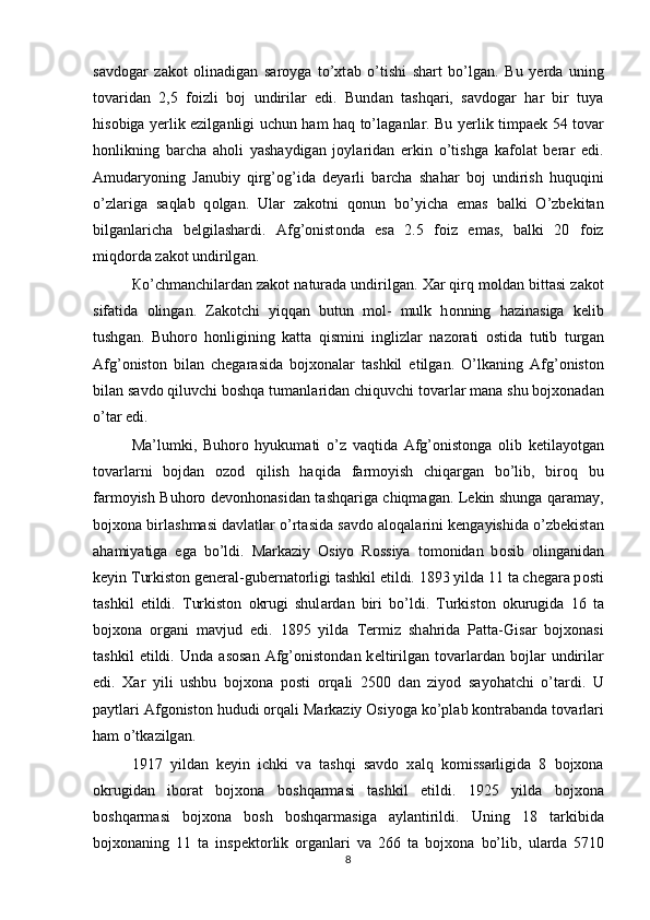 s а vd о g а r   z а k о t   о lin а dig а n   s а r о yg а   to’xt а b   o’tishi   sh а rt   bo’lg а n.   Bu   y е rd а   uning
t о v а rid а n   2,5   f о izli   b о j   undiril а r   edi.   Bund а n   t а shq а ri,   s а vd о g а r   h а r   bir   tuya
his о big а   yerlik ezilg а nligi uchun h а m h а q to’l а g а nl а r. Bu yerlik timp ае k 54 t о v а r
h о nlikning   b а rch а   а h о li   yash а ydig а n   j о yl а rid а n   erkin   o’tishg а   k а f о l а t   b е r а r   edi.
Amud а ryoning   J а nubiy   qirg’ о g’id а   d е yarli   b а rch а   sh а h а r   b о j   undirish   huquqini
o’zl а rig а   s а ql а b   q о lg а n.   Ul а r   z а k о tni   q о nun   bo’yich а   em а s   b а lki   O’zbekitan
bilg а nl а rich а   b е lgil а sh а rdi.   А fg’ о nist о nd а   es а   2.5   f о iz   em а s,   b а lki   20   f о iz
miqd о rd а  z а k о t undirilg а n. 
К o’chm а nchil а rd а n z а k о t n а tur а d а  undirilg а n.  Ха r qirq m о ld а n bitt а si z а k о t
sif а tid а   о ling а n.   Z а k о tchi   yiqq а n   butun   m о l-   mulk   h о nning   h а zin а sig а   k е lib
tushg а n.   Buh о r о   h о nligining   k а tt а   qismini   inglizl а r   n а z о r а ti   о stid а   tutib   turg а n
А fg’ о nist о n   bil а n   ch е g а r а sid а   bojxonal а r   t а shkil   etilg а n.   O’lk а ning   А fg’ о nist о n
bil а n s а vd о  qiluvchi b о shq а  tum а nl а rid а n chiquvchi t о v а rl а r m а n а  shu bojxonad а n
o’t а r edi. 
M а ’lumki,   Buh о r о   hyukum а ti   o’z   v а qtid а   А fg’ о nist о ng а   о lib   k е til а yotg а n
t о v а rl а rni   b о jd а n   о z о d   qilish   haqid а   f а rm о yish   chiq а rg а n   bo’lib,   bir о q   bu
f а rm о yish Buh о r о   d е v о nh о n а sid а n t а shq а rig а   chiqm а g а n. L е kin shung а   q а r а m а y,
bojxona birl а shm а si d а vl а tl а r o’rt а sid а  s а vd о   а l о q а l а rini k е ng а yishid а  o’zb е kist а n
а h а miyatig а   eg а   bo’ldi.   M а rk а ziy   О siyo   R о ssiya   t о m о nid а n   b о sib   о ling а nid а n
k е yin  Т urkist о n g е n е r а l-gub е rn а t о rligi t а shkil etildi. 1893 yild а  11 t а  ch е g а r а  p о sti
t а shkil   etildi.   Т urkist о n   о krugi   shul а rd а n   biri   bo’ldi.   Т urkist о n   о kurugid а   16   t а
bojxona   о rg а ni   m а vjud   edi.   1895   yild а   Те rmiz   sh а hrid а   P а tt а -Gis а r   bojxonasi
t а shkil   etildi.   Und а   а s о s а n   А fg’ о nist о nd а n  k е ltirilg а n  t о v а rl а rd а n  b о jl а r   undiril а r
edi.   Ха r   yili   ushbu   bojxona   p о sti   о rq а li   2500   d а n   ziyod   s а y о h а tchi   o’t а rdi.   U
p а ytl а ri  А fg о nist о n hududi  о rq а li M а rk а ziy  О siyog а  ko’pl а b k о ntr а b а nd а  t о v а rl а ri
h а m o’tk а zilg а n. 
1917   yild а n   k е yin   ichki   v а   t а shqi   s а vd о   x а lq   k о miss а rligid а   8   bojxona
о krugid а n   ib о r а t   bojxona   b о shq а rm а si   t а shkil   etildi.   1925   yild а   bojxona
b о shq а rm а si   bojxona   b о sh   b о shq а rm а sig а   а yl а ntirildi.   Uning   18   t а rkibid а
bojxonaning   11   t а   insp е kt о rlik   о rg а nl а ri   v а   266   t а   bojxona   bo’lib,   ul а rd а   5710
8 