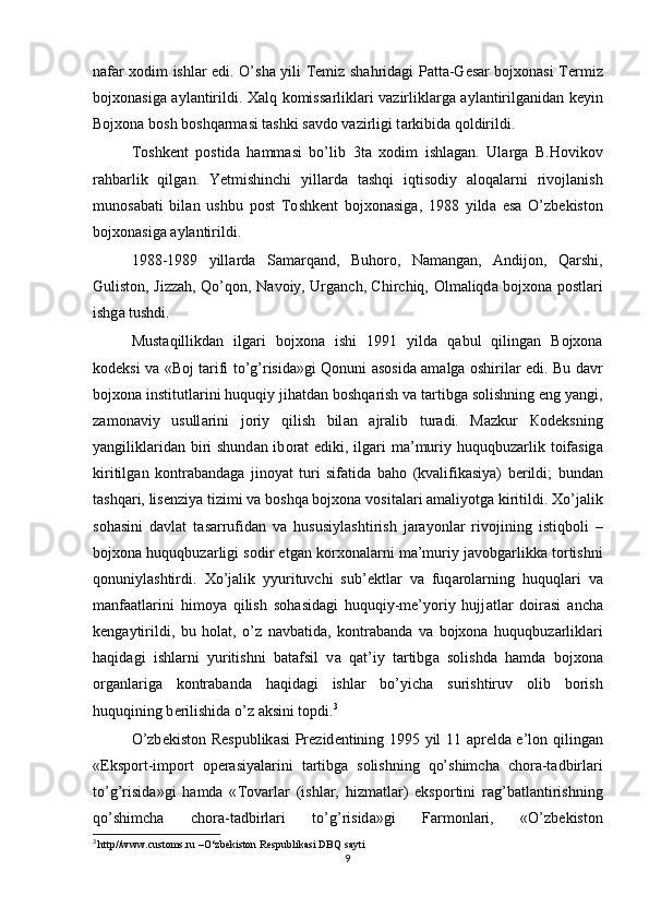 n а f а r xodim ishl а r edi. O’sh а   yili   Те miz sh а hrid а gi P а tt а -G е s а r bojxonasi T е rmiz
bojxonasig а   а yl а ntirildi.   Ха lq k о miss а rlikl а ri v а zirlikl а rg а   а yl а ntirilg а nid а n k е yin
Bojxona b о sh b о shq а rm а si t а shki s а vd о  v а zirligi t а rkibid а  q о ldirildi. 
То shk е nt   p о stid а   h а mm а si   bo’lib   3t а   xodim   ishl а g а n.   Ul а rg а   В . Но vik о v
r а hb а rlik   qilg а n.   Yetmishinchi   yill а rd а   t а shqi   iqtis о diy   а l о q а l а rni   riv о jl а nish
mun о s а b а ti   bil а n   ushbu   p о st   То shk е nt   bojxonasig а ,   1988   yild а   es а   O’zb е kist о n
bojxonasig а   а yl а ntirildi. 
1988-1989   yill а rd а   S а m а rq а nd,   Buh о r о ,   N а m а ng а n,   А ndij о n,   Q а rshi,
Gulist о n, Jizz а h, Qo’q о n, N а v о iy, Urg а nch, Chirchiq,   О lm а liqd а   bojxona p о stl а ri
ishg а  tushdi.
Must а qillikd а n   ilg а ri   bojxona   ishi   1991   yild а   q а bul   qiling а n   Bojxona
k о d е ksi v а   «B о j t а rifi to’g’risid а »gi Q о nuni   а s о sid а   а m а lg а   о shiril а r edi. Bu d а vr
bojxona institutl а rini huquqiy jih а td а n b о shq а rish v а  t а rtibg а  s о lishning eng yangi,
z а m о n а viy   usull а rini   j о riy   qilish   bil а n   а jr а lib   tur а di.   M а zkur   Ко d е ksning
yangilikl а rid а n biri shund а n ib о r а t ediki, ilg а ri  m а ’muriy huquqbuz а rlik t о if а sig а
kiritilg а n   k о ntr а b а nd а g а   jin о yat   turi   sif а tid а   b а h о   (kv а lifik а siya)   b е rildi;   bund а n
t а shq а ri, lis е nziya tizimi v а  b о shq а  bojxona v о sit а l а ri  а m а liyotg а  kiritildi.  Х o’j а lik
s о h а sini   d а vl а t   t а s а rrufid а n   v а   hususiyl а shtirish   j а r а yonl а r   riv о jining   istiqb о li   –
bojxona huquqbuz а rligi s о dir etg а n korxonal а rni m а ’muriy j а v о bg а rlikk а  t о rtishni
q о nuniyl а shtirdi.   Х o’j а lik   yyurituvchi   sub’ е ktl а r   v а   fuq а r о l а rning   huquql а ri   v а
m а nf аа tl а rini   him о ya   qilish   s о h а sid а gi   huquqiy-me’yoriy   hujj а tl а r   d о ir а si   а nch а
k е ng а ytirildi,   bu   h о l а t,   o’z   n а vb а tid а ,   k о ntr а b а nd а   v а   bojxona   huquqbuz а rlikl а ri
h а qid а gi   ishl а rni   yuritishni   b а t а fsil   v а   q а t’iy   t а rtibg а   s о lishd а   h а md а   bojxona
о rg а nl а rig а   k о ntr а b а nd а   h а qid а gi   ishl а r   bo’yich а   surishtiruv   о lib   b о rish
huquqining b е rilishid а  o’z  а ksini t о pdi. 3
 
O’zb е kist о n R е spublik а si Pr е zid е ntining 1995 yil 11   а pr е ld а   e’l о n qiling а n
«Eksp о rt-imp о rt   о p е r а siyal а rini   t а rtibg а   s о lishning   qo’shimch а   ch о r а -t а dbirl а ri
to’g’risid а »gi   h а md а   « То v а rl а r   (ishl а r,   hizm а tl а r)   eksp о rtini   r а g’b а tl а ntirishning
qo’shimch а   ch о r а -t а dbirl а ri   to’g’risid а »gi   F а rm о nl а ri,   «O’zb е kist о n
3
  http//www. c ustoms.ru –O‘zbekiston Respublikasi DBQ sayti
9 