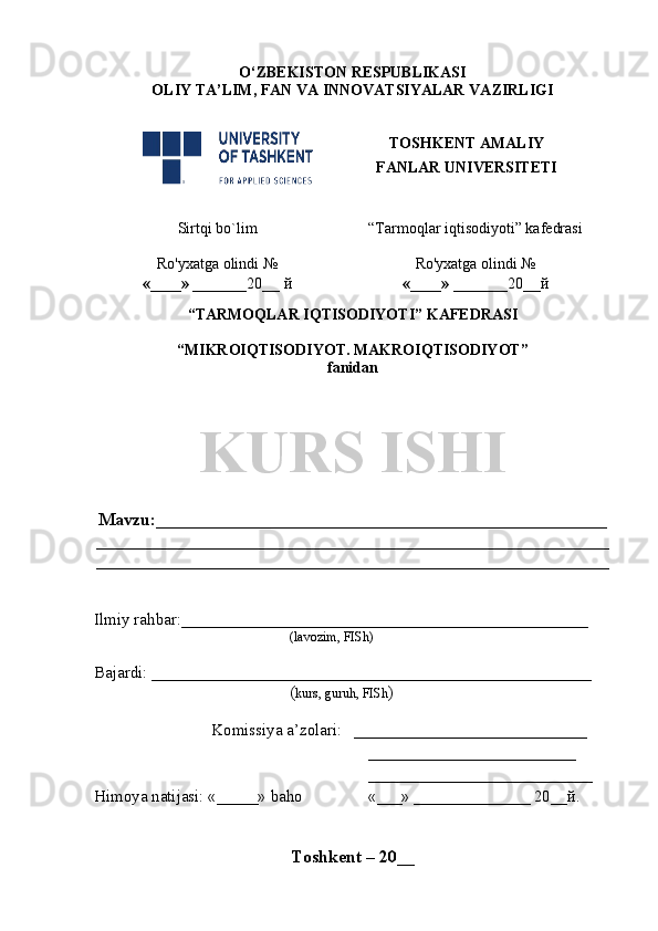 O‘ZBEKISTON RESPUBLIKASI
OLIY TA’LIM , FAN VA INNOVATSIYALAR  VAZIRLIGI
TOSHKENT AMALIY
FANLAR UNIVERSITETI
Sirtqi bo`lim “Tarmoqlar iqtisodiyoti” kafedrasi
Ro'yxatga olindi №
«____» _______ 20 __  й Ro'yxatga olindi №
«____» _______ 20 __ й
                                                       
“TARMOQLAR IQTISODIYOTI” KAFEDRASI
“MIKROIQTISODIYOT. MAKROIQTISODIYOT” 
fanidan
KURS ISHI
Mavzu : ___________________________________________________
__________________________________________________________
__________________________________________________________
Ilmiy rahbar : _________________________________________________
( lavozim, FISh)
Bajardi:  _____________________________________________________    
( kurs, guruh, FISh )
Komissiya a’zolari:    ____________________________
_________________________
___________________________
Himoya natijasi:  «_____»  baho «___»   ______________ 20__ й .   
Toshkent – 20 __ 