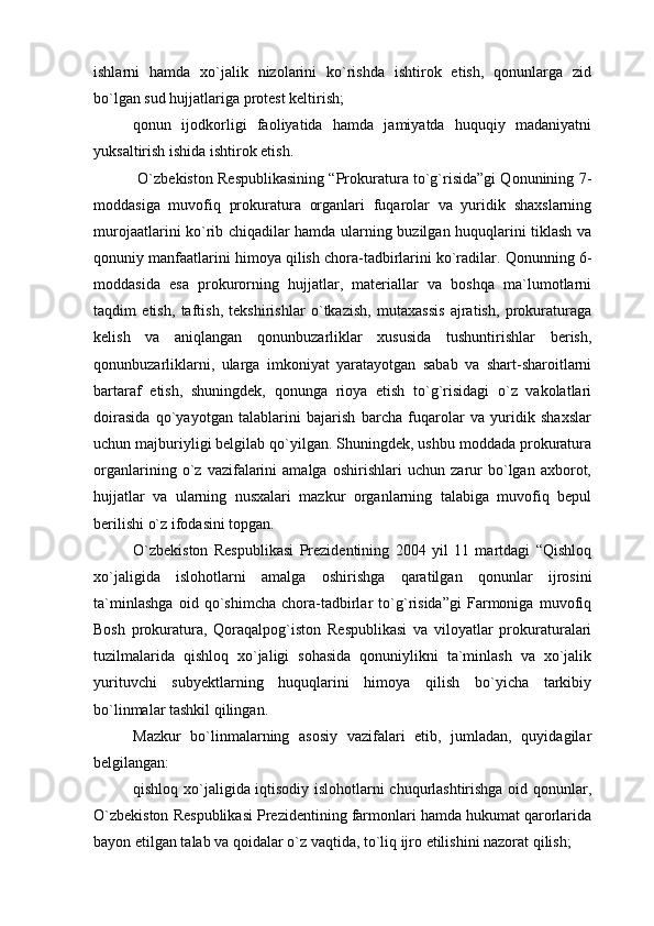 ishlarni   hamda   xo`jalik   nizolarini   ko`rishda   ishtirok   etish,   qonunlarga   zid
bo`lgan sud hujjatlariga protest keltirish;
qonun   ijodkorligi   faoliyatida   hamda   jamiyatda   huquqiy   madaniyatni
yuksaltirish ishida ishtirok etish.
 O`zbekiston Respublikasining “Prokuratura to`g`risida”gi Qonunining 7-
moddasiga   muvofiq   prokuratura   organlari   fuqarolar   va   yuridik   shaxslarning
murojaatlarini ko`rib chiqadilar hamda ularning buzilgan huquqlarini tiklash va
qonuniy manfaatlarini himoya qilish chora-tadbirlarini ko`radilar. Qonunning 6-
moddasida   esa   prokurorning   hujjatlar,   materiallar   va   boshqa   ma`lumotlarni
taqdim   etish,   taftish,   tekshirishlar   o`tkazish,   mutaxassis   ajratish,   prokuraturaga
kelish   va   aniqlangan   qonunbuzarliklar   xususida   tushuntirishlar   berish,
qonunbuzarliklarni,   ularga   imkoniyat   yaratayotgan   sabab   va   shart-sharoitlarni
bartaraf   etish,   shuningdek,   qonunga   rioya   etish   to`g`risidagi   o`z   vakolatlari
doirasida   qo`yayotgan   talablarini   bajarish   barcha   fuqarolar   va   yuridik   shaxslar
uchun majburiyligi belgilab qo`yilgan. Shuningdek, ushbu moddada prokuratura
organlarining   o`z   vazifalarini   amalga   oshirishlari   uchun   zarur   bo`lgan   axborot,
hujjatlar   va   ularning   nusxalari   mazkur   organlarning   talabiga   muvofiq   bepul
berilishi o`z ifodasini topgan.
O`zbekiston   Respublikasi   Prezidentining   2004   yil   11   martdagi   “Qishloq
xo`jaligida   islohotlarni   amalga   oshirishga   qaratilgan   qonunlar   ijrosini
ta`minlashga   oid   qo`shimcha   chora-tadbirlar   to`g`risida”gi   Farmoniga   muvofiq
Bosh   prokuratura,   Qoraqalpog`iston   Respublikasi   va   viloyatlar   prokuraturalari
tuzilmalarida   qishloq   xo`jaligi   sohasida   qonuniylikni   ta`minlash   va   xo`jalik
yurituvchi   subyektlarning   huquqlarini   himoya   qilish   bo`yicha   tarkibiy
bo`linmalar tashkil qilingan.
Mazkur   bo`linmalarning   asosiy   vazifalari   etib,   jumladan,   quyidagilar
belgilangan: 
qishloq xo`jaligida iqtisodiy islohotlarni chuqurlashtirishga oid qonunlar,
O`zbekiston Respublikasi Prezidentining farmonlari hamda hukumat qarorlarida
bayon etilgan talab va qoidalar o`z vaqtida, to`liq ijro etilishini nazorat qilish; 