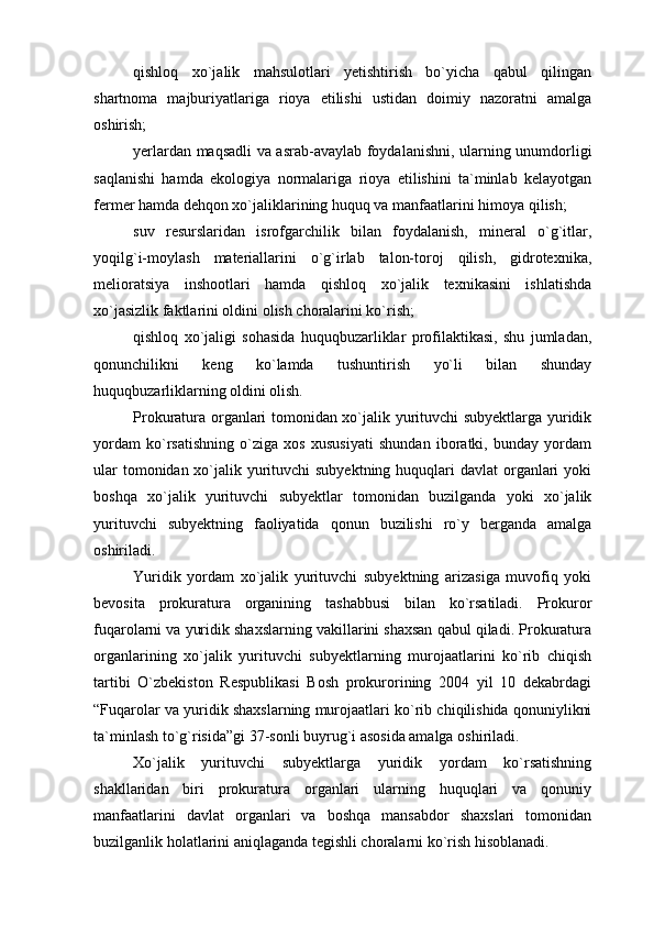 qishloq   xo`jalik   mahsulotlari   yetishtirish   bo`yicha   qabul   qilingan
shartnoma   majburiyatlariga   rioya   etilishi   ustidan   doimiy   nazoratni   amalga
oshirish;
yerlardan maqsadli va asrab-avaylab foydalanishni, ularning unumdorligi
saqlanishi   hamda   ekologiya   normalariga   rioya   etilishini   ta`minlab   kelayotgan
fermer hamda dehqon xo`jaliklarining huquq va manfaatlarini himoya qilish;
suv   resurslaridan   isrofgarchilik   bilan   foydalanish,   mineral   o`g`itlar,
yoqilg`i-moylash   materiallarini   o`g`irlab   talon-toroj   qilish,   gidrotexnika,
melioratsiya   inshootlari   hamda   qishloq   xo`jalik   texnikasini   ishlatishda
xo`jasizlik faktlarini oldini olish choralarini ko`rish;
qishloq   xo`jaligi   sohasida   huquqbuzarliklar   profilaktikasi,   shu   jumladan,
qonunchilikni   keng   ko`lamda   tushuntirish   yo`li   bilan   shunday
huquqbuzarliklarning oldini olish. 
Prokuratura organlari tomonidan xo`jalik yurituvchi subyektlarga yuridik
yordam   ko`rsatishning   o`ziga   xos   xususiyati   shundan   iboratki,   bunday   yordam
ular  tomonidan xo`jalik yurituvchi subyektning huquqlari davlat  organlari  yoki
boshqa   xo`jalik   yurituvchi   subyektlar   tomonidan   buzilganda   yoki   xo`jalik
yurituvchi   subyektning   faoliyatida   qonun   buzilishi   ro`y   berganda   amalga
oshiriladi.
Yuridik   yordam   xo`jalik   yurituvchi   subyektning   arizasiga   muvofiq   yoki
bevosita   prokuratura   organining   tashabbusi   bilan   ko`rsatiladi.   Prokuror
fuqarolarni va yuridik shaxslarning vakillarini shaxsan qabul qiladi. Prokuratura
organlarining   xo`jalik   yurituvchi   subyektlarning   murojaatlarini   ko`rib   chiqish
tartibi   O`zbekiston   Respublikasi   Bosh   prokurorining   2004   yil   10   dekabrdagi
“Fuqarolar va yuridik shaxslarning murojaatlari ko`rib chiqilishida qonuniylikni
ta`minlash to`g`risida”gi 37-sonli buyrug`i asosida amalga oshiriladi.
Xo`jalik   yurituvchi   subyektlarga   yuridik   yordam   ko`rsatishning
shakllaridan   biri   prokuratura   organlari   ularning   huquqlari   va   qonuniy
manfaatlarini   davlat   organlari   va   boshqa   mansabdor   shaxslari   tomonidan
buzilganlik holatlarini aniqlaganda tegishli choralarni ko`rish hisoblanadi. 