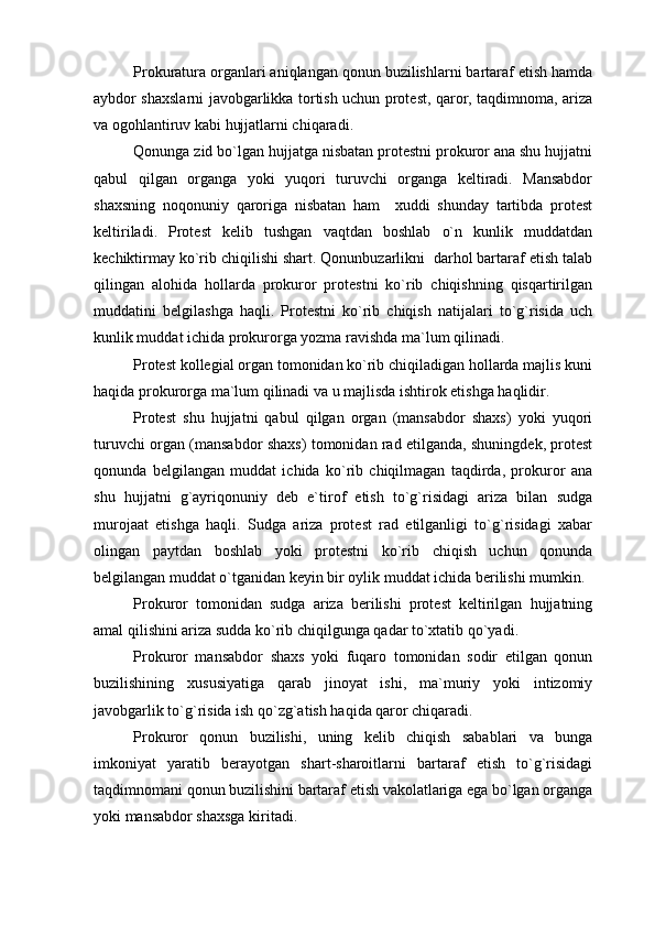 Prokuratura organlari aniqlangan qonun buzilishlarni bartaraf etish hamda
aybdor shaxslarni javobgarlikka tortish uchun protest, qaror, taqdimnoma, ariza
va ogohlantiruv kabi hujjatlarni chiqaradi.
Qonunga zid bo`lgan hujjatga nisbatan protestni prokuror ana shu hujjatni
qabul   qilgan   organga   yoki   yuqori   turuvchi   organga   keltiradi.   Mansabdor
shaxsning   noqonuniy   qaroriga   nisbatan   ham     xuddi   shunday   tartibda   protest
keltiriladi.   Protest   kelib   tushgan   vaqtdan   boshlab   o`n   kunlik   muddatdan
kechiktirmay ko`rib chiqilishi shart. Qonunbuzarlikni  darhol bartaraf etish talab
qilingan   alohida   hollarda   prokuror   protestni   ko`rib   chiqishning   qisqartirilgan
muddatini   belgilashga   haqli.   Protestni   ko`rib   chiqish   natijalari   to`g`risida   uch
kunlik muddat ichida prokurorga yozma ravishda ma`lum qilinadi.
Protest kollegial organ tomonidan ko`rib chiqiladigan hollarda majlis kuni
haqida prokurorga ma`lum qilinadi va u majlisda ishtirok etishga haqlidir.
Protest   shu   hujjatni   qabul   qilgan   organ   (mansabdor   shaxs)   yoki   yuqori
turuvchi organ (mansabdor shaxs) tomonidan rad etilganda, shuningdek, protest
qonunda   belgilangan   muddat   ichida   ko`rib   chiqilmagan   taqdirda,   prokuror   ana
shu   hujjatni   g`ayriqonuniy   deb   e`tirof   etish   to`g`risidagi   ariza   bilan   sudga
murojaat   etishga   haqli.   Sudga   ariza   protest   rad   etilganligi   to`g`risidagi   xabar
olingan   paytdan   boshlab   yoki   protestni   ko`rib   chiqish   uchun   qonunda
belgilangan muddat o`tganidan keyin bir oylik muddat ichida berilishi mumkin.
Prokuror   tomonidan   sudga   ariza   berilishi   protest   keltirilgan   hujjatning
amal qilishini ariza sudda ko`rib chiqilgunga qadar to`xtatib qo`yadi.
Prokuror   mansabdor   shaxs   yoki   fuqaro   tomonidan   sodir   etilgan   qonun
buzilishining   xususiyatiga   qarab   jinoyat   ishi,   ma`muriy   yoki   intizomiy
javobgarlik to`g`risida ish qo`zg`atish haqida qaror chiqaradi.
Prokuror   qonun   buzilishi,   uning   kelib   chiqish   sabablari   va   bunga
imkoniyat   yaratib   berayotgan   shart-sharoitlarni   bartaraf   etish   to`g`risidagi
taqdimnomani qonun buzilishini bartaraf etish vakolatlariga ega bo`lgan organga
yoki mansabdor shaxsga kiritadi.  