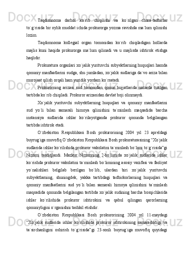 Taqdimnoma   darhol   ko`rib   chiqilishi   va   ko`rilgan   chora-tadbirlar
to`g`risida bir oylik muddat ichida prokurorga yozma ravishda ma`lum qilinishi
lozim.
Taqdimnoma   kollegial   organ   tomonidan   ko`rib   chiqiladigan   hollarda
majlis   kuni   haqida   prokurorga   ma`lum   qilinadi   va   u   majlisda   ishtirok   etishga
haqlidir.
Prokuratura organlari xo`jalik yurituvchi subyektlarning huquqlari hamda
qonuniy manfaatlarini sudga, shu jumladan, xo`jalik sudlariga da`vo ariza bilan
murojaat qilish orqali ham yuridik yordam ko`rsatadi.
Prokurorning   arizasi   sud   tomonidan   qonun   hujjatlarida   nazarda   tutilgan
tartibda ko`rib chiqiladi. Prokuror arizasidan davlat boji olinmaydi.
Xo`jalik   yurituvchi   subyektlarning   huquqlari   va   qonuniy   manfaatlarini
sud   yo`li   bilan   samarali   himoya   qilinishini   ta`minlash   maqsadida   barcha
instansiya   sudlarida   ishlar   ko`rilayotganda   prokuror   qonunda   belgilangan
tartibda ishtirok etadi.
O`zbekiston   Respublikasi   Bosh   prokurorining   2004   yil   23   apreldagi
buyrug`iga muvofiq O`zbekiston Respublikasi Bosh prokuraturasining “Xo`jalik
sudlarida ishlar ko`rilishida prokuror vakolatini ta`minlash bo`limi to`g`risida”gi
Nizomi   tasdiqlandi.   Mazkur   Nizomning   2-bo`limida   xo`jalik   sudlarida   ishlar
ko`rishda prokuror vakolatini ta`minlash bo`limining asosiy vazifasi va faoliyat
yo`nalishlari   belgilab   berilgan   bo`lib,   ulardan   biri   xo`jalik   yurituvchi
subyektlarning,   shuningdek,   yakka   tartibdagi   tadbirkorlarning   huquqlari   va
qonuniy   manfaatlarini   sud   yo`li   bilan   samarali   himoya   qilinishini   ta`minlash
maqsadida qonunda belgilangan tartibda xo`jalik sudining barcha bosqichlarida
ishlar   ko`rilishida   prokuror   ishtirokini   va   qabul   qilingan   qarorlarning
qonuniyligini o`rganishni tashkil etishdir.
O`zbekiston   Respublikasi   Bosh   prokurorining   2004   yil   11-maydagi
“Xo`jalik   sudlarida   ishlar   ko`rilishida   prokuror   ishtirokining   samaradorligi   va
ta`sirchanligini   oshirish   to`g`risida”gi   23-sonli   buyrug`iga   muvofiq   quyidagi 