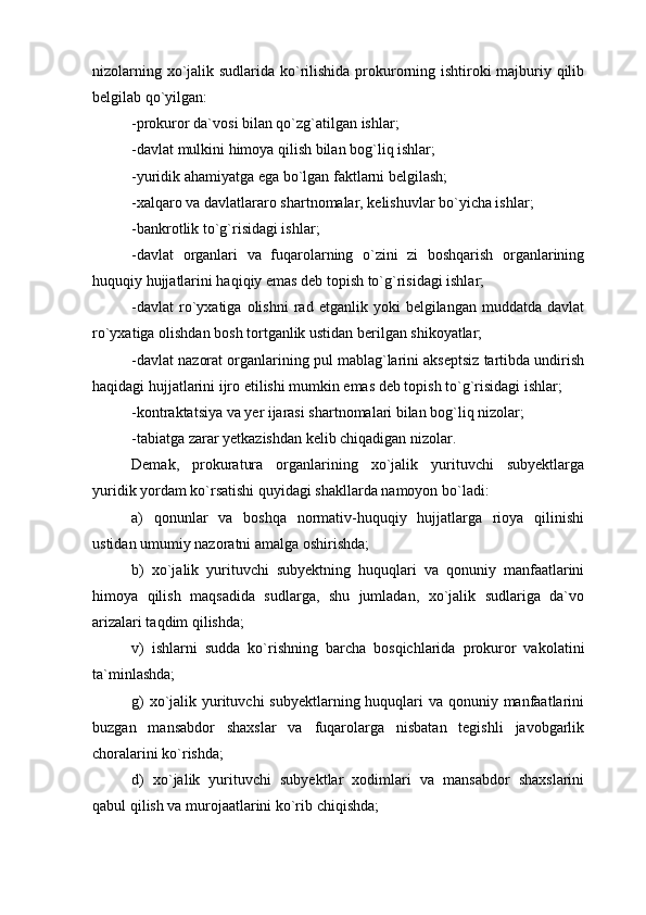 nizolarning xo`jalik sudlarida ko`rilishida prokurorning ishtiroki  majburiy qilib
belgilab qo`yilgan:
-prokuror da`vosi bilan qo`zg`atilgan ishlar;
-davlat mulkini himoya qilish bilan bog`liq ishlar;
-yuridik ahamiyatga ega bo`lgan faktlarni belgilash;
-xalqaro va davlatlararo shartnomalar, kelishuvlar bo`yicha ishlar;
-bankrotlik to`g`risidagi ishlar;
-davlat   organlari   va   fuqarolarning   o`zini   zi   boshqarish   organlarining
huquqiy hujjatlarini haqiqiy emas deb topish to`g`risidagi ishlar;
-davlat   ro`yxatiga   olishni   rad   etganlik  yoki   belgilangan   muddatda  davlat
ro`yxatiga olishdan bosh tortganlik ustidan berilgan shikoyatlar;
-davlat nazorat organlarining pul mablag`larini akseptsiz tartibda undirish
haqidagi hujjatlarini ijro etilishi mumkin emas deb topish to`g`risidagi ishlar;
-kontraktatsiya va yer ijarasi shartnomalari bilan bog`liq nizolar;
-tabiatga zarar yetkazishdan kelib chiqadigan nizolar. 
Demak,   prokuratura   organlarining   xo`jalik   yurituvchi   subyektlarga
yuridik yordam ko`rsatishi quyidagi shakllarda namoyon bo`ladi:
a)   qonunlar   va   boshqa   normativ-huquqiy   hujjatlarga   rioya   qilinishi
ustidan umumiy nazoratni amalga oshirishda;
b)   xo`jalik   yurituvchi   subyektning   huquqlari   va   qonuniy   manfaatlarini
himoya   qilish   maqsadida   sudlarga,   shu   jumladan,   xo`jalik   sudlariga   da`vo
arizalari taqdim qilishda;
v)   ishlarni   sudda   ko`rishning   barcha   bosqichlarida   prokuror   vakolatini
ta`minlashda;
g)  xo`jalik yurituvchi  subyektlarning huquqlari  va qonuniy manfaatlarini
buzgan   mansabdor   shaxslar   va   fuqarolarga   nisbatan   tegishli   javobgarlik
choralarini ko`rishda;
d)   xo`jalik   yurituvchi   subyektlar   xodimlari   va   mansabdor   shaxslarini
qabul qilish va murojaatlarini ko`rib chiqishda; 