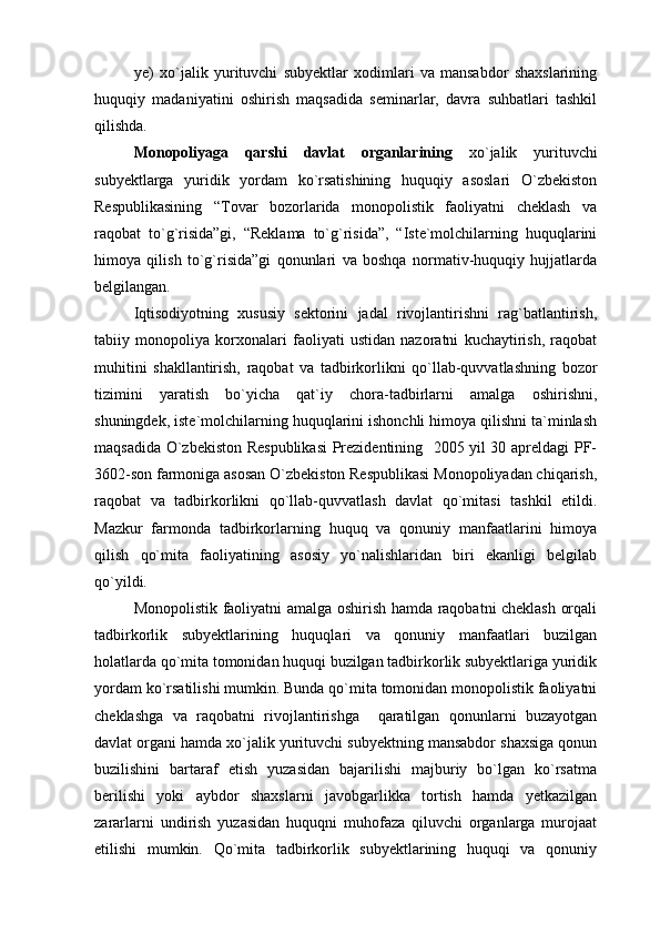 ye)   xo`jalik   yurituvchi   subyektlar   xodimlari   va   mansabdor   shaxslarining
huquqiy   madaniyatini   oshirish   maqsadida   seminarlar,   davra   suhbatlari   tashkil
qilishda.
Monopoliyaga   qarshi   davlat   organlarining   xo`jalik   yurituvchi
subyektlarga   yuridik   yordam   ko`rsatishining   huquqiy   asoslari   O`zbekiston
Respublikasining   “Tovar   bozorlarida   monopolistik   faoliyatni   cheklash   va
raqobat   to`g`risida”gi,   “Reklama   to`g`risida”,   “Iste`molchilarning   huquqlarini
himoya   qilish   to`g`risida”gi   qonunlari   va   boshqa   normativ-huquqiy   hujjatlarda
belgilangan. 
Iqtisodiyotning   xususiy   sektorini   jadal   rivojlantirishni   rag`batlantirish,
tabiiy   monopoliya   korxonalari   faoliyati   ustidan   nazoratni   kuchaytirish,   raqobat
muhitini   shakllantirish,   raqobat   va   tadbirkorlikni   qo`llab-quvvatlashning   bozor
tizimini   yaratish   bo`yicha   qat`iy   chora-tadbirlarni   amalga   oshirishni,
shuningdek, iste`molchilarning huquqlarini ishonchli himoya qilishni ta`minlash
maqsadida O`zbekiston Respublikasi  Prezidentining   2005 yil 30 apreldagi PF-
3602-son farmoniga asosan O`zbekiston Respublikasi Monopoliyadan chiqarish,
raqobat   va   tadbirkorlikni   qo`llab-quvvatlash   davlat   qo`mitasi   tashkil   etildi.
Mazkur   farmonda   tadbirkorlarning   huquq   va   qonuniy   manfaatlarini   himoya
qilish   qo`mita   faoliyatining   asosiy   yo`nalishlaridan   biri   ekanligi   belgilab
qo`yildi. 
Monopolistik faoliyatni amalga oshirish hamda raqobatni cheklash orqali
tadbirkorlik   subyektlarining   huquqlari   va   qonuniy   manfaatlari   buzilgan
holatlarda qo`mita tomonidan huquqi buzilgan tadbirkorlik subyektlariga yuridik
yordam ko`rsatilishi mumkin. Bunda qo`mita tomonidan monopolistik faoliyatni
cheklashga   va   raqobatni   rivojlantirishga     qaratilgan   qonunlarni   buzayotgan
davlat organi hamda xo`jalik yurituvchi subyektning mansabdor shaxsiga qonun
buzilishini   bartaraf   etish   yuzasidan   bajarilishi   majburiy   bo`lgan   ko`rsatma
berilishi   yoki   aybdor   shaxslarni   javobgarlikka   tortish   hamda   yetkazilgan
zararlarni   undirish   yuzasidan   huquqni   muhofaza   qiluvchi   organlarga   murojaat
etilishi   mumkin.   Qo`mita   tadbirkorlik   subyektlarining   huquqi   va   qonuniy 